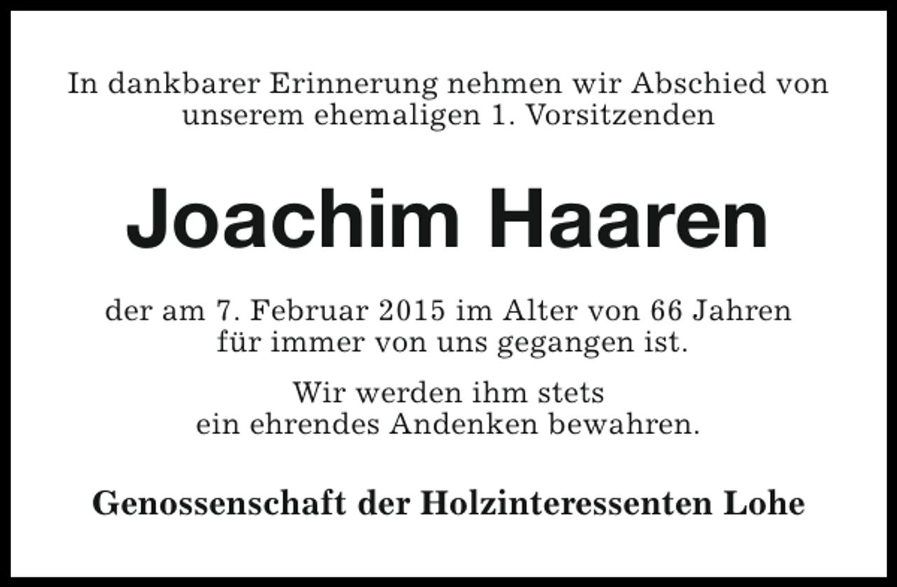 <p>In dankbarer Erinnerung nehmen wir Abschied von<br />unserem ehemaligen 1. Vorsitzenden</p><p>Joachim Haaren<br />der am 7. Februar 2015 im Alter von 66 Jahren<br />für immer von uns gegangen ist.<br />Wir werden ihm stets<br />ein ehrendes Andenken bewahren.</p><p>Genossenschaft der Holzinteressenten Lohe</p>