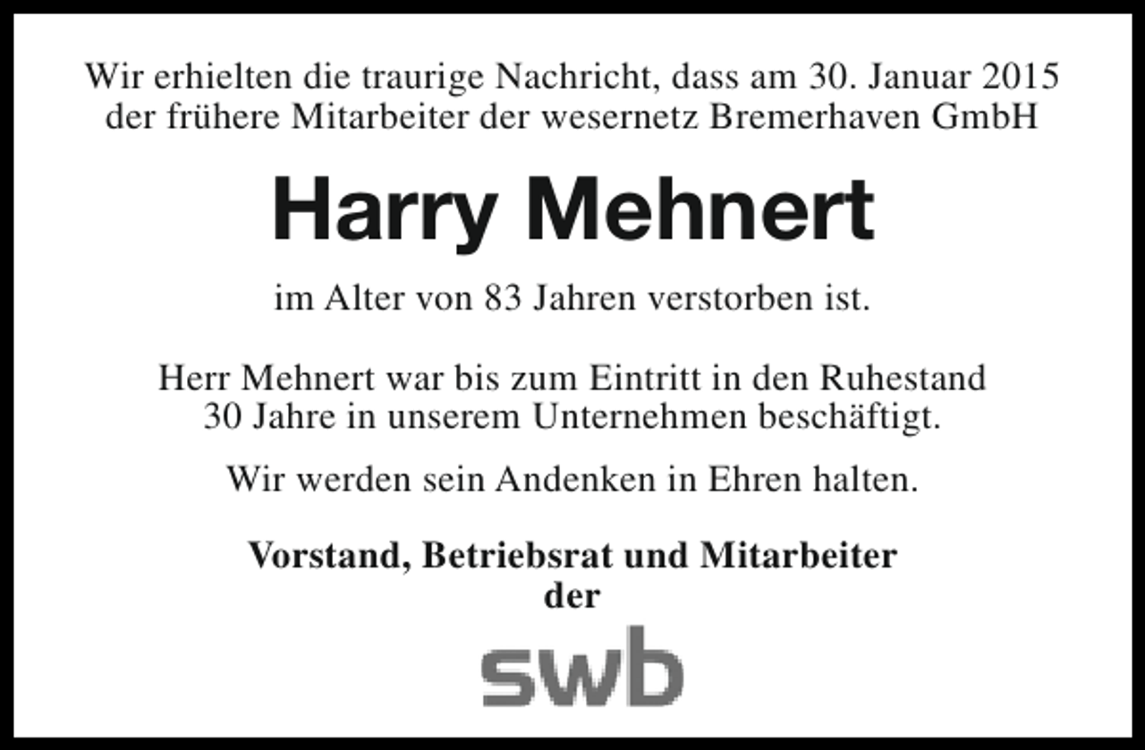 <p>Wir erhielten die traurige Nachricht, dass am 30. Januar 2015<br />der frühere Mitarbeiter der wesernetz Bremerhaven GmbH</p><p>Harry Mehnert<br />im Alter von 83 Jahren verstorben ist.<br />Herr Mehnert war bis zum Eintritt in den Ruhestand<br />30 Jahre in unserem Unternehmen beschäftigt.<br />Wir werden sein Andenken in Ehren halten.<br />Vorstand, Betriebsrat und Mitarbeiter<br />der</p>