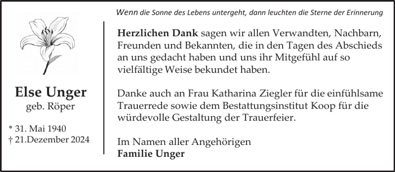 <p>Wenn die Sonne des Lebens untergeht, dann leuchten die Sterne der Erinnerung</p><p>Herzlichen Dank sagen wir allen Verwandten, Nachbarn,<br />Freunden und Bekannten, die in den Tagen des Abschieds<br />an uns gedacht haben und uns ihr Mitgefühl auf so<br />vielfältige Weise bekundet haben.</p><p>Else Unger<br />geb. Röper</p><p>* 31. Mai 1940<br />† 21.Dezember 2024</p><p>Danke auch an Frau Katharina Ziegler für die einfühlsame<br />Trauerrede sowie dem Bestattungsinstitut Koop für die<br />würdevolle Gestaltung der Trauerfeier.<br />Im Namen aller Angehörigen<br />Familie Unger</p>