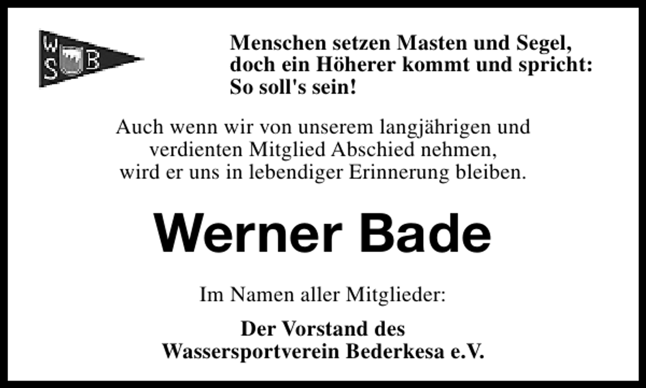 <p>Menschen setzen Masten und Segel,<br />doch ein Höherer kommt und spricht:<br />So soll's sein!<br />Auch wenn wir von unserem langjährigen und<br />verdienten Mitglied Abschied nehmen,<br />wird er uns in lebendiger Erinnerung bleiben.</p><p>Werner Bade<br />Im Namen aller Mitglieder:<br />Der Vorstand des<br />Wassersportverein Bederkesa e.V.</p>