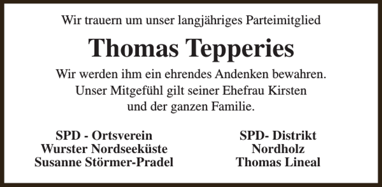 <p>Wir trauern um unser langjähriges Parteimitglied</p><p>Thomas Tepperies</p><p>Wir werden ihm ein ehrendes Andenken bewahren.<br />Unser Mitgefühl gilt seiner Ehefrau Kirsten<br />und der ganzen Familie.<br />SPD - Ortsverein<br />Wurster Nordseeküste<br />Susanne Störmer-Pradel</p><p>SPD- Distrikt<br />Nordholz<br />Thomas Lineal</p>