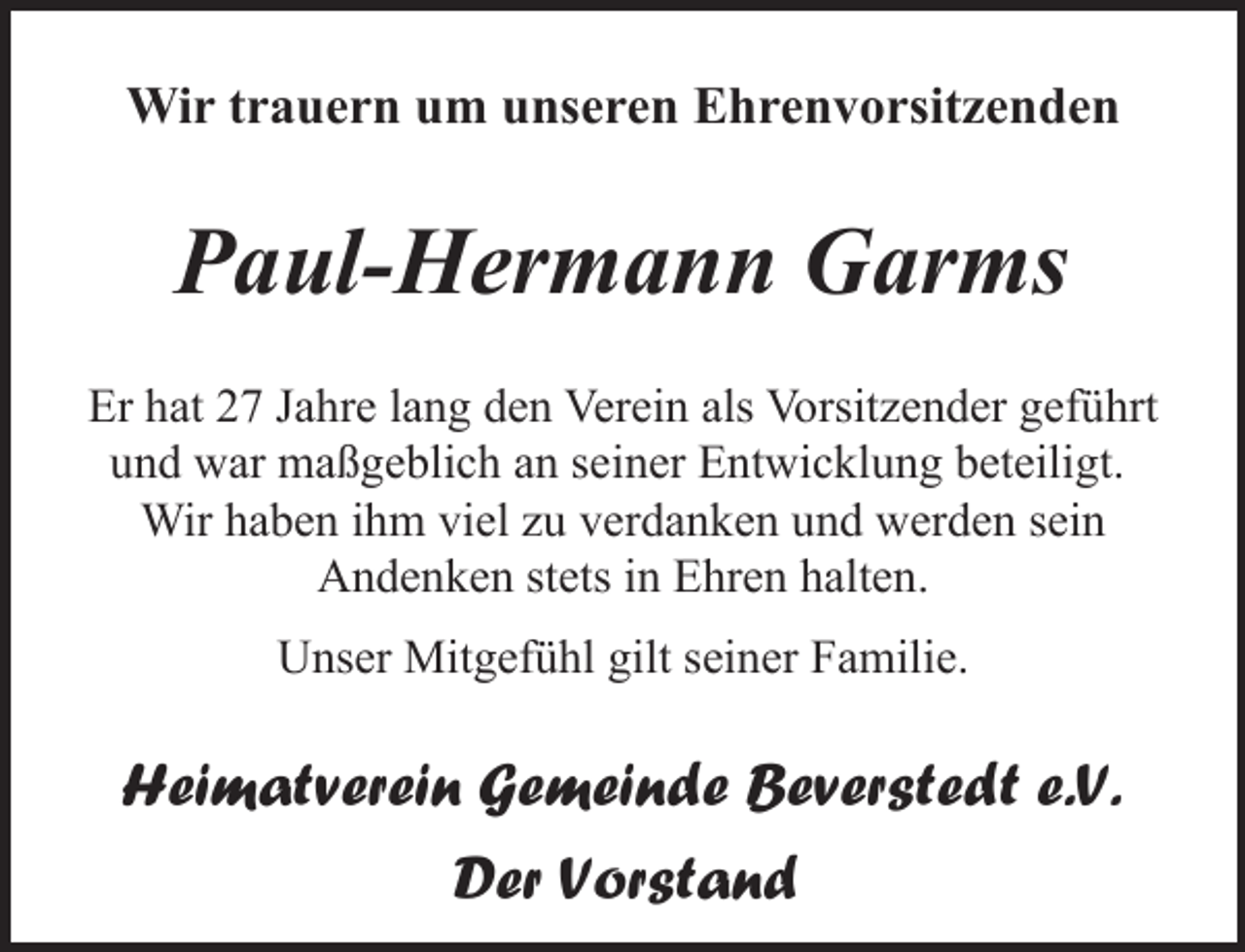 <p>Wir trauern um unseren Ehrenvorsitzenden</p><p>Paul-Hermann Garms<br />Er hat 27 Jahre lang den Verein als Vorsitzender geführt<br />und war maßgeblich an seiner Entwicklung beteiligt.<br />Wir haben ihm viel zu verdanken und werden sein<br />Andenken stets in Ehren halten.<br />Unser Mitgefühl gilt seiner Familie.</p><p>Heimatverein Gemeinde Beverstedt e.V.<br />Der Vorstand</p>