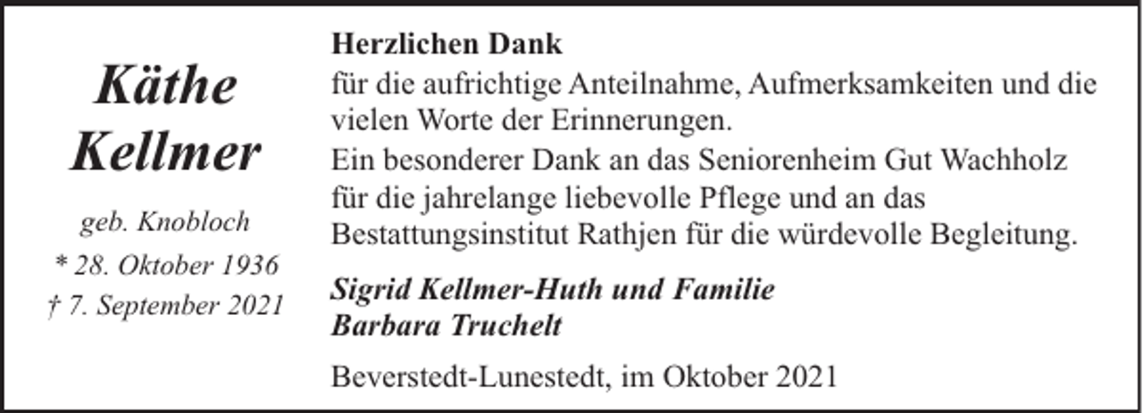 <p>Käthe<br />Kellmer<br />geb. Knobloch<br />* 28. Oktober 1936<br />† 7. September 2021</p><p>Herzlichen Dank<br />für die aufrichtige Anteilnahme, Aufmerksamkeiten und die<br />vielen Worte der Erinnerungen.<br />Ein besonderer Dank an das Seniorenheim Gut Wachholz<br />für die jahrelange liebevolle Pflege und an das<br />Bestattungsinstitut Rathjen für die würdevolle Begleitung.<br />Sigrid Kellmer-Huth und Familie<br />Barbara Truchelt<br />Beverstedt-Lunestedt, im Oktober 2021</p>
