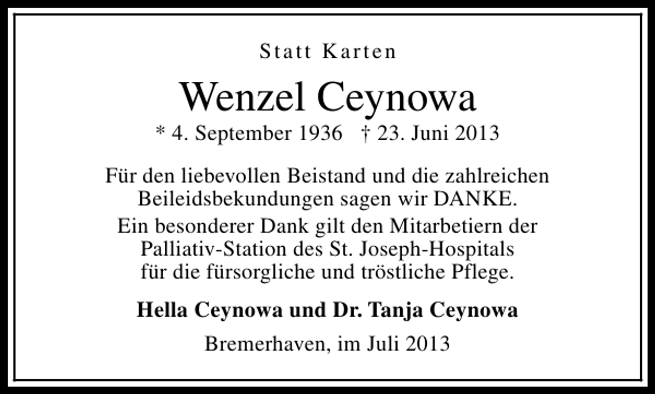 <p>Statt Karten</p><p>Wenzel Ceynowa</p><p>* 4. September 1936 † 23. Juni 2013<br />Für den liebevollen Beistand und die zahlreichen<br />Beileidsbekundungen sagen wir DANKE.<br />Ein besonderer Dank gilt den Mitarbetiern der<br />Palliativ-Station des St. Joseph-Hospitals<br />für die fürsorgliche und tröstliche Pflege.<br />Hella Ceynowa und Dr. Tanja Ceynowa<br />Bremerhaven, im Juli 2013</p>