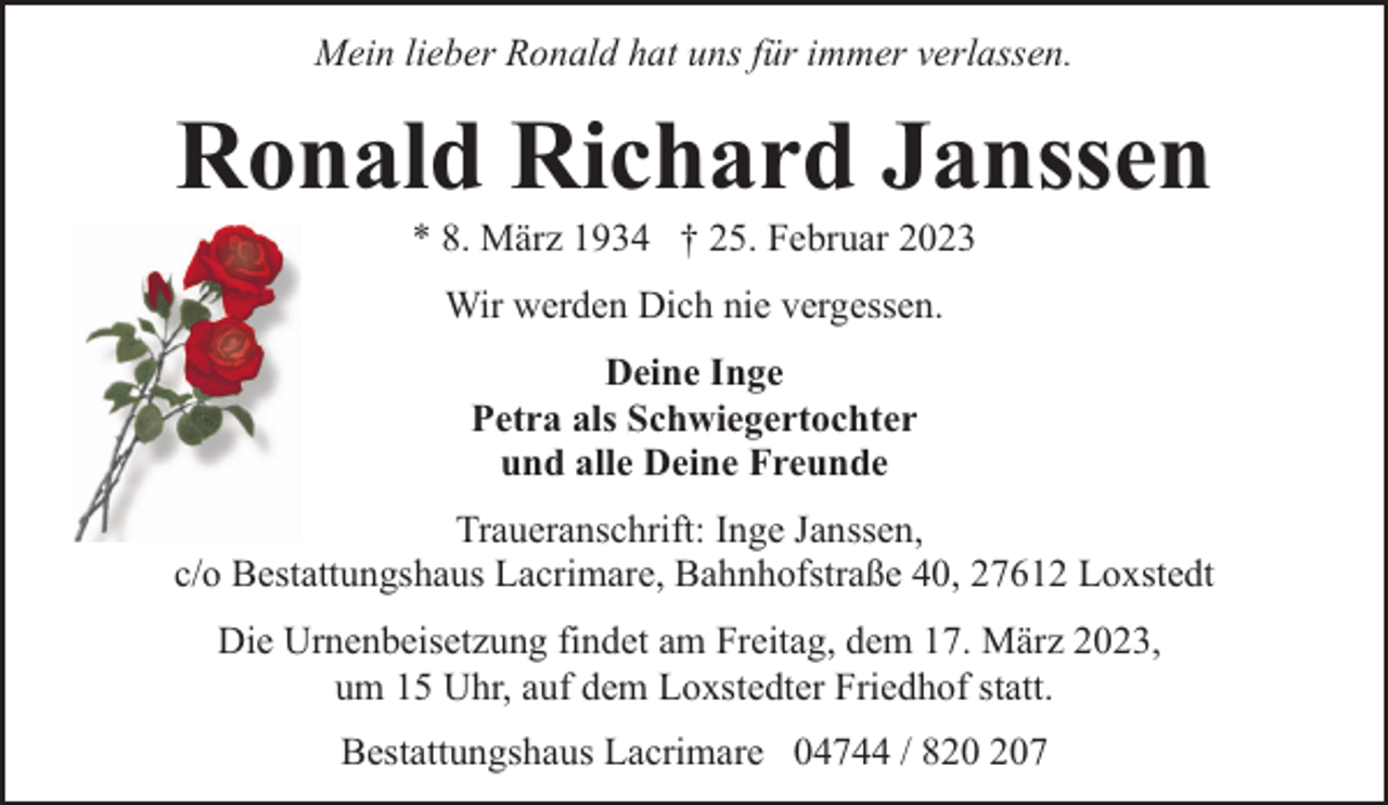<p>Mein lieber Ronald hat uns für immer verlassen.</p><p>Ronald Richard Janssen<br />* 8. März 1934 † 25. Februar 2023<br />Wir werden Dich nie vergessen.<br />Deine Inge<br />Petra als Schwiegertochter<br />und alle Deine Freunde<br />Traueranschrift: Inge Janssen,<br />c/o Bestattungshaus Lacrimare, Bahnhofstraße 40, 27612 Loxstedt<br />Die Urnenbeisetzung findet am Freitag, dem 17. März 2023,<br />um 15 Uhr, auf dem Loxstedter Friedhof statt.<br />Bestattungshaus Lacrimare 04744 / 87</p>
