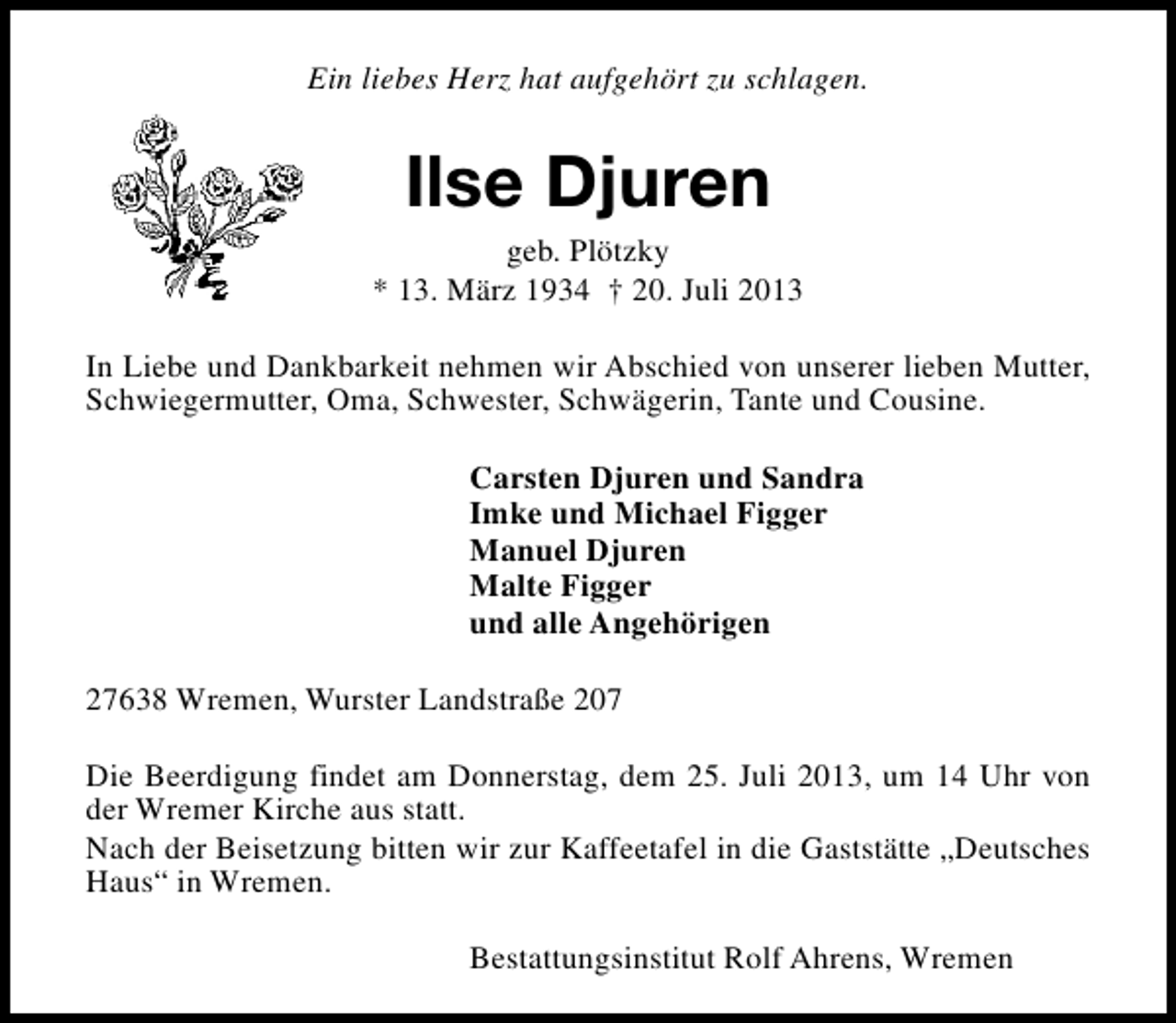 <p>Ein liebes Herz hat aufgehört zu schlagen.</p><p>Ilse Djuren</p><p>geb. Plötzky<br />* 13. März 1934 † 20. Juli 2013<br />In Liebe und Dankbarkeit nehmen wir Abschied von unserer lieben Mutter,<br />Schwiegermutter, Oma, Schwester, Schwägerin, Tante und Cousine.<br />Carsten Djuren und Sandra<br />Imke und Michael Figger<br />Manuel Djuren<br />Malte Figger<br />und alle Angehörigen<br />27638 Wremen, Wurster Landstraße 207<br />Die Beerdigung findet am Donnerstag, dem 25. Juli 2013, um 14 Uhr von<br />der Wremer Kirche aus statt.<br />Nach der Beisetzung bitten wir zur Kaffeetafel in die Gaststätte „Deutsches<br />Haus“ in Wremen.<br />Bestattungsinstitut Rolf Ahrens, Wremen</p>