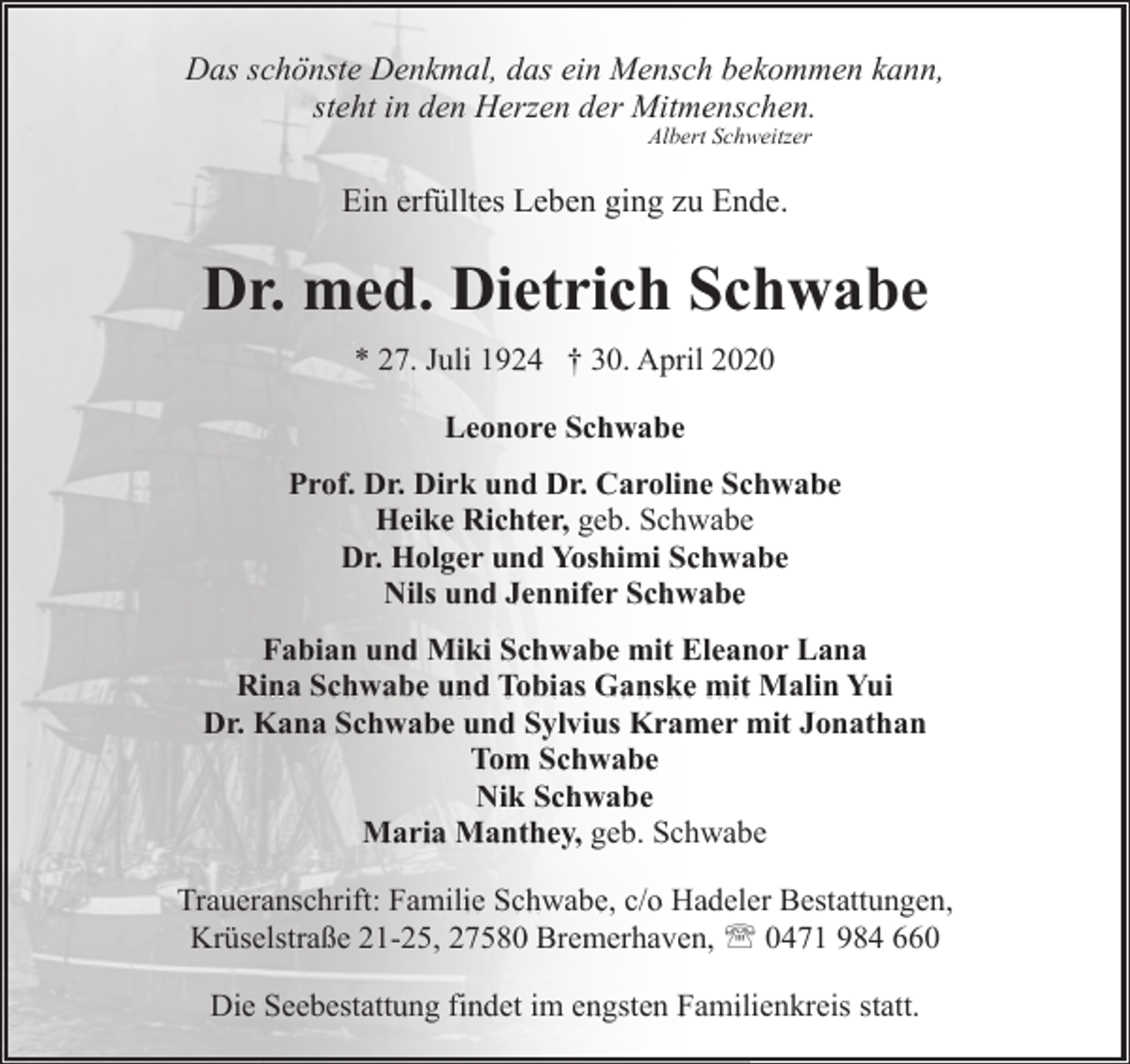 <p>Das schönste Denkmal, das ein Mensch bekommen kann,<br />steht in den Herzen der Mitmenschen.<br />Albert Schweitzer</p>
<p>Ein erfülltes Leben ging zu Ende.</p>
<p>Dr. med. Dietrich Schwabe<br />* 27. Juli 1924 † 30. April 2020<br />Leonore Schwabe<br />Prof. Dr. Dirk und Dr. Caroline Schwabe<br />Heike Richter, geb. Schwabe<br />Dr. Holger und Yoshimi Schwabe<br />Nils und Jennifer Schwabe<br />Fabian und Miki Schwabe mit Eleanor Lana<br />Rina Schwabe und Tobias Ganske mit Malin Yui<br />Dr. Kana Schwabe und Sylvius Kramer mit Jonathan<br />Tom Schwabe<br />Nik Schwabe<br />Maria Manthey, geb. Schwabe<br />Traueranschrift: Familie Schwabe, c/o Hadeler Bestattungen,<br />Krüselstraße 21-25, 27580 Bremerhaven, ' 0471 984 660<br />Die Seebestattung findet im engsten Familienkreis statt.</p>