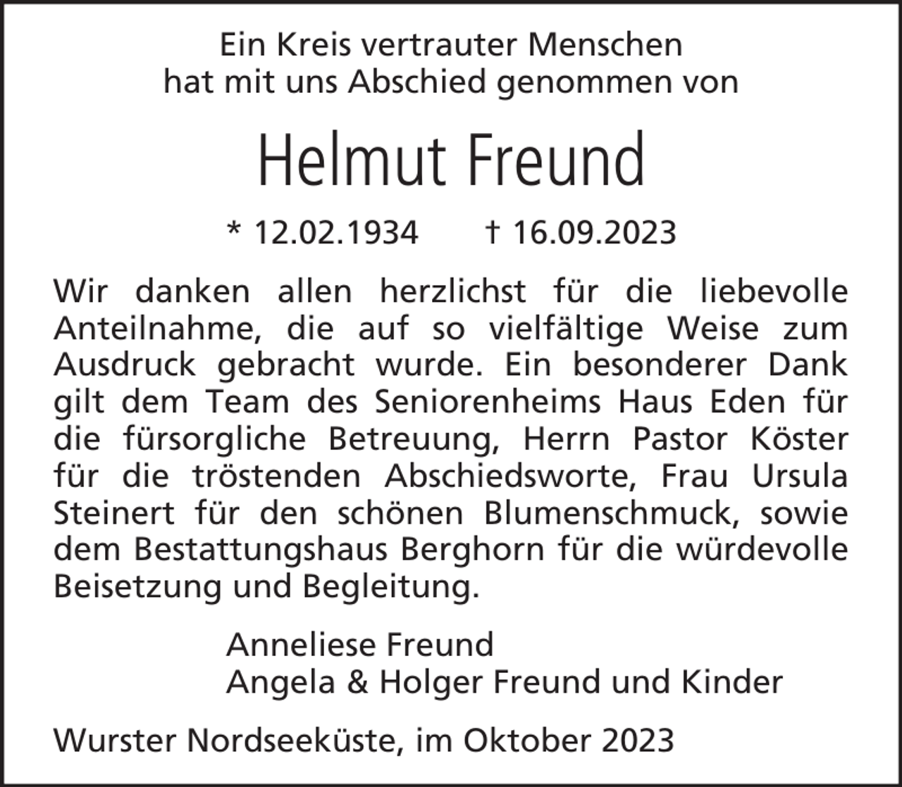 <p>Ein Kreis vertrauter Menschen<br />hat mit uns Abschied genommen von</p><p>Helmut Freund<br />* 12.02.1934</p><p>† 16.09.2023</p><p>Wir danken allen herzlichst für die liebevolle<br />Anteilnahme, die auf so vielfältige Weise zum<br />Ausdruck gebracht wurde. Ein besonderer Dank<br />gilt dem Team des Seniorenheims Haus Eden für<br />die fürsorgliche Betreuung, Herrn Pastor Köster<br />für die tröstenden Abschiedsworte, Frau Ursula<br />Steinert für den schönen Blumenschmuck, sowie<br />dem Bestattungshaus Berghorn für die würdevolle<br />Beisetzung und Begleitung.<br />Anneliese Freund<br />Angela &amp; Holger Freund und Kinder<br />Wurster Nordseeküste, im Oktober 2023</p>