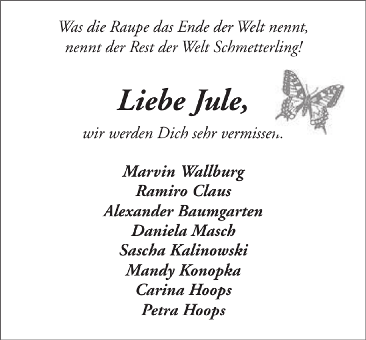 <p>Was die Raupe das Ende der Welt nennt,<br />nennt der Rest der Welt Schmetterling!</p><p>Liebe Jule,<br />wir werden Dich sehr vermissen.<br />Marvin Wallburg<br />Ramiro Claus<br />Alexander Baumgarten<br />Daniela Masch<br />Sascha Kalinowski<br />Mandy Konopka<br />Carina Hoops<br />Petra Hoops</p>