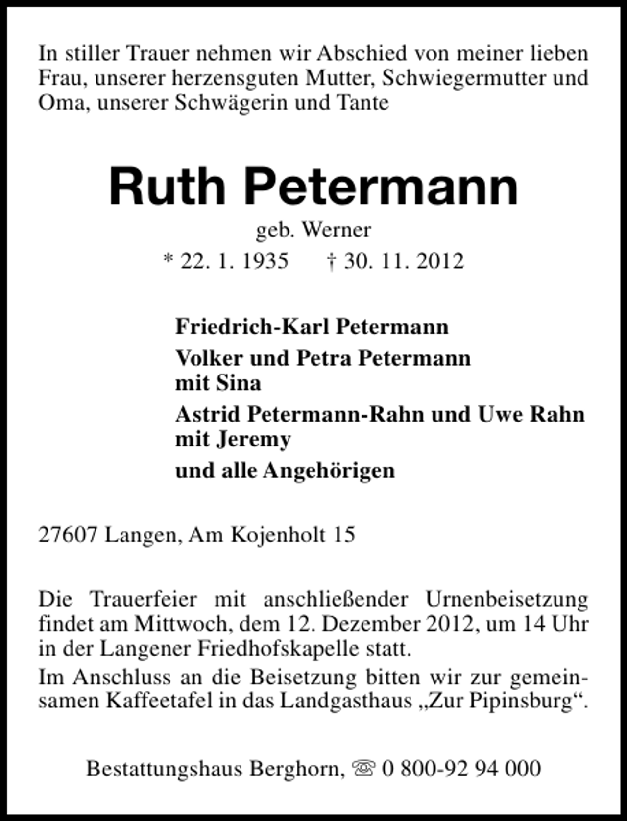 <p>In stiller Trauer nehmen wir Abschied von meiner lieben<br />Frau, unserer herzensguten Mutter, Schwiegermutter und<br />Oma, unserer Schwägerin und Tante</p><p>Ruth Petermann<br />geb. Werner<br />* 22. 1. 1935 † 30. 11. 2012</p><p>Friedrich-Karl Petermann<br />Volker und Petra Petermann<br />mit Sina<br />Astrid Petermann-Rahn und Uwe Rahn<br />mit Jeremy<br />und alle Angehörigen<br />27607 Langen, Am Kojenholt 15<br />Die Trauerfeier mit anschließender Urnenbeisetzung<br />findet am Mittwoch, dem 12. Dezember 2012, um 14 Uhr<br />in der Langener Friedhofskapelle statt.<br />Im Anschluss an die Beisetzung bitten wir zur gemeinsamen Kaffeetafel in das Landgasthaus „Zur Pipinsburg“.<br />Bestattungshaus Berghorn, s 0 800-92 94 000</p>