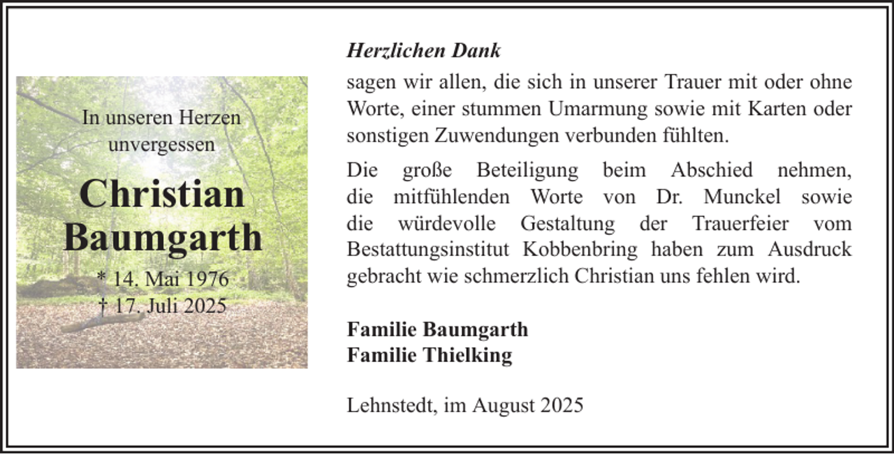 <p>In unseren Herzen<br />unvergessen</p><p>Christian<br />Baumgarth<br />* 14. Mai 1976<br />† 17. Juli 2025</p><p>Herzlichen Dank<br />sagen wir allen, die sich in unserer Trauer mit oder ohne<br />Worte, einer stummen Umarmung sowie mit Karten oder<br />sonstigen Zuwendungen verbunden fühlten.<br />Die große Beteiligung beim Abschied nehmen,<br />die mitfühlenden Worte von Dr. Munckel sowie<br />die würdevolle Gestaltung der Trauerfeier vom<br />Bestattungsinstitut Kobbenbring haben zum Ausdruck<br />gebracht wie schmerzlich Christian uns fehlen wird.<br />Familie Baumgarth<br />Familie Thielking<br />Lehnstedt, im August 2025</p>