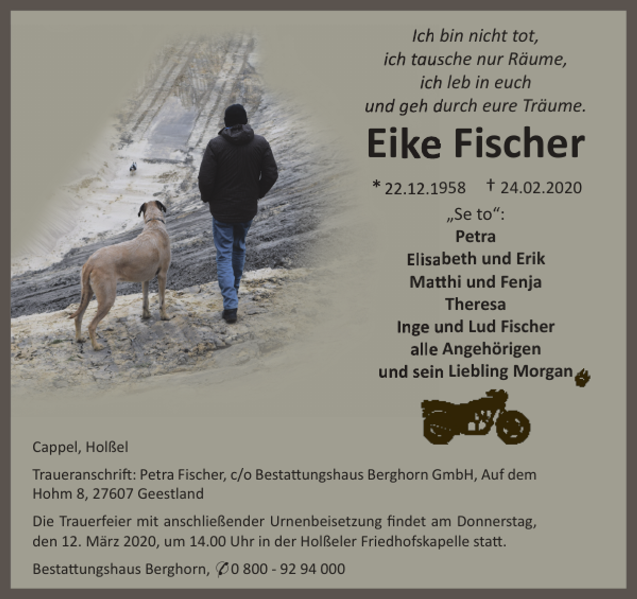 <p>Ich bin nicht tot,<br />ich taussche nur Räume,<br />ich<br />h leb in euch<br />und geh durch eure Träume.</p><p>e Fischer<br />Eike<br />* 22.12.1958 † 24.02.2020<br />„Se to“:<br />Petra<br />Elisaabeth und Erik<br />Matt<br />tthi und Fenja<br />Theresa<br />Inge und Lud Fischer<br />alle Angehörigen<br />und sein<br />n Liebling Morgan</p><p>Cappel, Holßel<br />Traueranschrift: Petra Fischer, c/o Bestattungshaus Berghorn GmbH, Auf dem<br />Hohm 8, 27607 Geestland<br />Die Trauerfeier mit anschließender Urnenbeisetzung ﬁndet am Donnerstag,<br />den 12. März 2020, um 14.00 Uhr in der Holßeler Friedhofskapelle statt.<br />Bestattungshaus Berghorn, * 0 800 - 92 94 000</p>