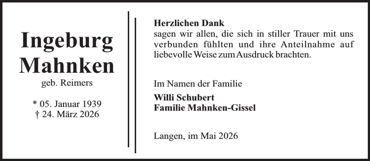 <p>Ingeburg<br />Mahnken<br />geb. Reimers</p><p>* 05. Januar 1939<br />† 24. März 2026</p><p>Herzlichen Dank<br />sagen wir allen, die sich in stiller Trauer mit uns<br />verbunden fühlten und ihre Anteilnahme auf<br />liebevolle Weise zumAusdruck brachten.<br />Im Namen der Familie<br />Willi Schubert<br />Familie Mahnken-Gissel<br />Langen, im Mai 2026</p>