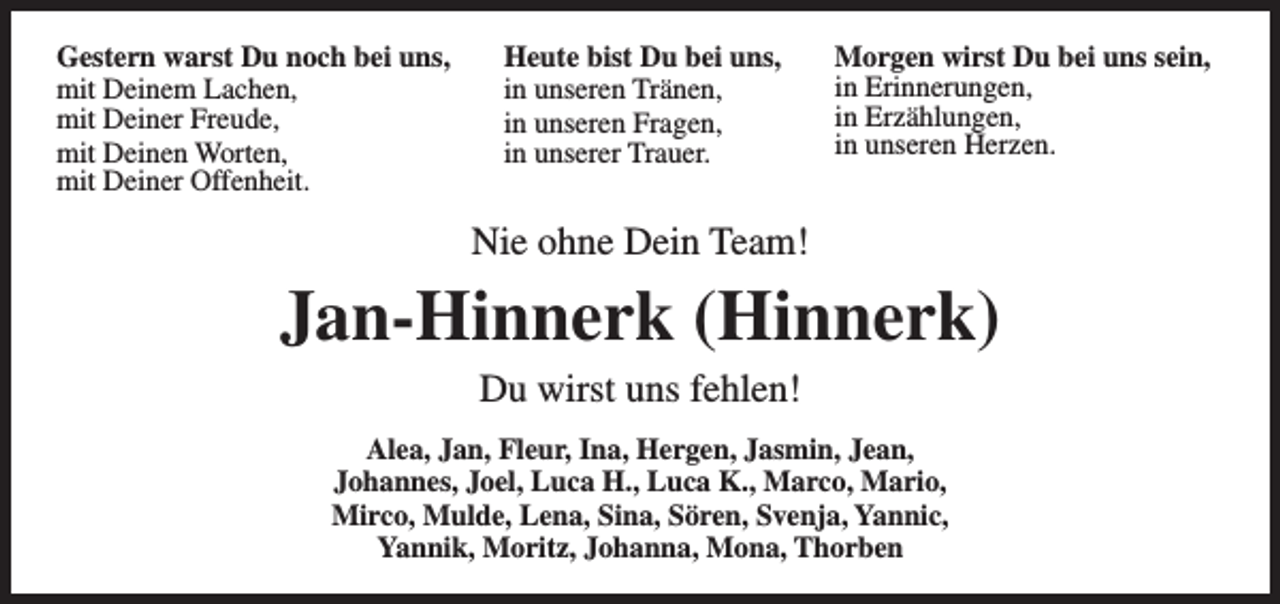 <p>Gestern warst Du noch bei uns,<br />mit Deinem Lachen,<br />mit Deiner Freude,<br />mit Deinen Worten,<br />mit Deiner Offenheit.</p><p>Heute bist Du bei uns,<br />in unseren Tränen,<br />in unseren Fragen,<br />in unserer Trauer.</p><p>Morgen wirst Du bei uns sein,<br />in Erinnerungen,<br />in Erzählungen,<br />in unseren Herzen.</p><p>Nie ohne Dein Team!</p><p>Jan-Hinnerk (Hinnerk)<br />Du wirst uns fehlen!</p><p>Alea, Jan, Fleur, Ina, Hergen, Jasmin, Jean,<br />Johannes, Joel, Luca H., Luca K., Marco, Mario,<br />Mirco, Mulde, Lena, Sina, Sören, Svenja, Yannic,<br />Yannik, Moritz, Johanna, Mona, Thorben</p>