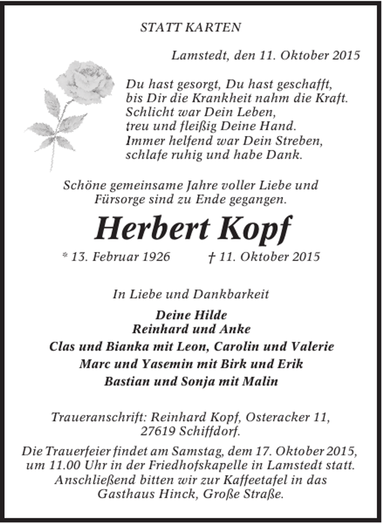 <p>STATT KARTEN<br />Lamstedt, den 11. Oktober 2015<br />Du hast gesorgt, Du hast geschafft,<br />bis Dir die Krankheit nahm die Kraft.<br />Schlicht war Dein Leben,<br />treu und fleißig Deine Hand.<br />Immer helfend war Dein Streben,<br />schlafe ruhig und habe Dank.<br />Schöne gemeinsame Jahre voller Liebe und<br />Fürsorge sind zu Ende gegangen.</p><p>Herbert Kopf</p><p>* 13. Februar 1926</p><p>† 11. Oktober 2015</p><p>In Liebe und Dankbarkeit<br />Deine Hilde<br />Reinhard und Anke<br />Clas und Bianka mit Leon, Carolin und Valerie<br />Marc und Yasemin mit Birk und Erik<br />Bastian und Sonja mit Malin<br />Traueranschrift: Reinhard Kopf, Osteracker 11,<br />27619 Schiffdorf.<br />Die Trauerfeier findet am Samstag, dem 17. Oktober 2015,<br />um 11.00 Uhr in der Friedhofskapelle in Lamstedt statt.<br />Anschließend bitten wir zur Kaffeetafel in das<br />Gasthaus Hinck, Große Straße.</p>