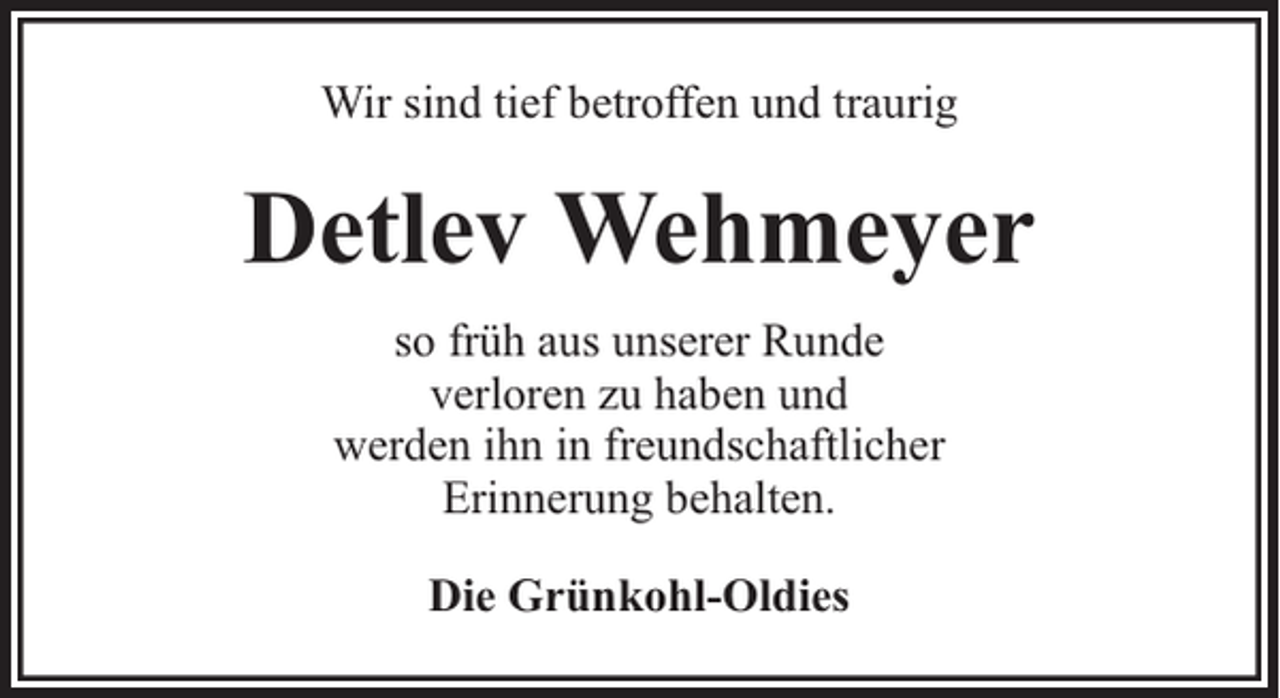 <p>Wir sind tief betroffen und traurig</p><p>Detlev Wehmeyer<br />so früh aus unserer Runde<br />verloren zu haben und<br />werden ihn in freundschaftlicher<br />Erinnerung behalten.<br />Die Grünkohl-Oldies</p>
