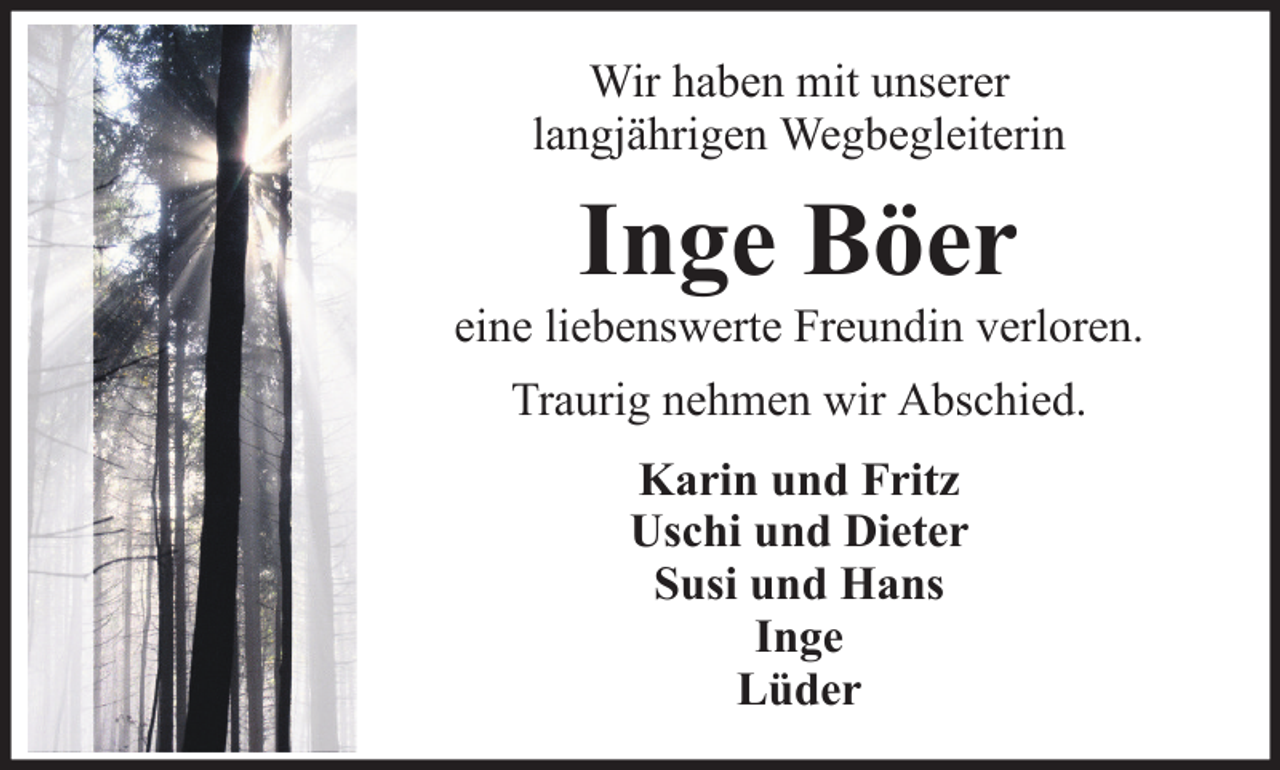 <p>Wir haben mit unserer<br />langjährigen Wegbegleiterin</p><p>Inge Böer<br />eine liebenswerte Freundin verloren.<br />Traurig nehmen wir Abschied.<br />Karin und Fritz<br />Uschi und Dieter<br />Susi und Hans<br />Inge<br />Lüder</p>