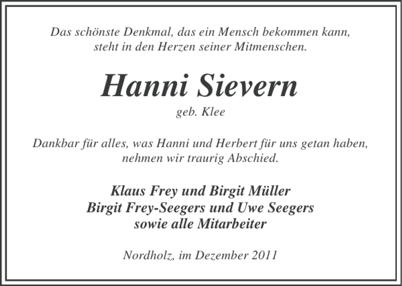<p>Das schönste Denkmal, das ein Mensch bekommen kann,<br />steht in den Herzen seiner Mitmenschen.</p><p>Hanni Sievern<br />geb. Klee<br />Dankbar für alles, was Hanni und Herbert für uns getan haben,<br />nehmen wir traurig Abschied.</p><p>Klaus Frey und Birgit Müller<br />Birgit Frey-Seegers und Uwe Seegers<br />sowie alle Mitarbeiter<br />Nordholz, im Dezember 2011</p>
