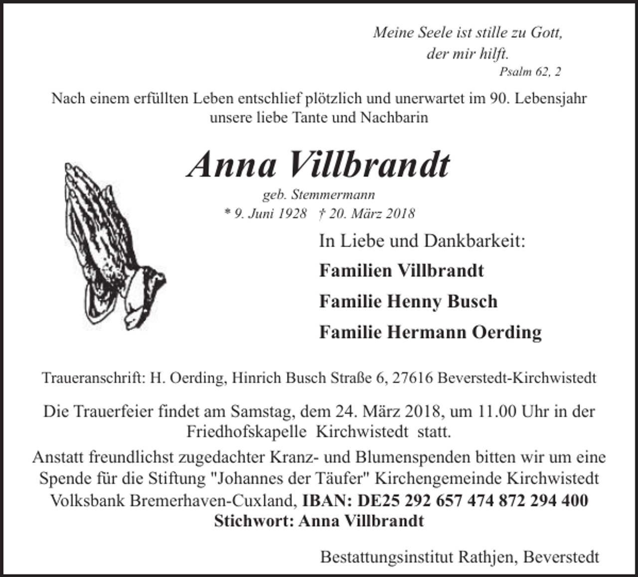 <p>Meine Seele ist stille zu Gott,<br />der mir hilft.<br />Psalm 62, 2</p><p>Nach einem erfüllten Leben entschlief plötzlich und unerwartet im 90. Lebensjahr<br />unsere liebe Tante und Nachbarin</p><p>Anna Villbrandt<br />geb. Stemmermann<br />* 9. Juni 1928 † 20. März 2018</p><p>In Liebe und Dankbarkeit:<br />Familien Villbrandt<br />Familie Henny Busch<br />Familie Hermann Oerding<br />Traueranschrift: H. Oerding, Hinrich Busch Straße 6, 27616 Beverstedt-Kirchwistedt</p><p>Die Trauerfeier findet am Samstag, dem 24. März 2018, um 11.00 Uhr in der<br />Friedhofskapelle Kirchwistedt statt.<br />Anstatt freundlichst zugedachter Kranz- und Blumenspenden bitten wir um eine<br />Spende für die Stiftung "Johannes der Täufer" Kirchengemeinde Kirchwistedt<br />Volksbank Bremerhaven-Cuxland, IBAN: DE25 292 657 474 87900<br />Stichwort: Anna Villbrandt<br />Bestattungsinstitut Rathjen, Beverstedt</p>