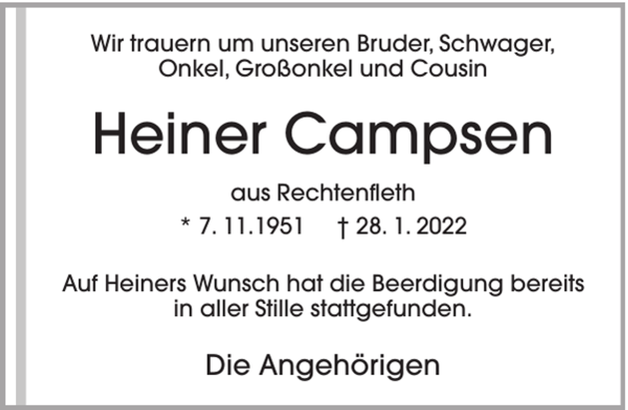 <p>Wir trauern um unseren Bruder, Schwager,<br />Onkel, Großonkel und Cousin</p><p>Heiner Campsen<br />aus Rechtenfleth<br />* 7. 11.1951 † 28. 1. 2022<br />Auf Heiners Wunsch hat die Beerdigung bereits<br />in aller Stille stattgefunden.</p><p>Die Angehörigen</p>
