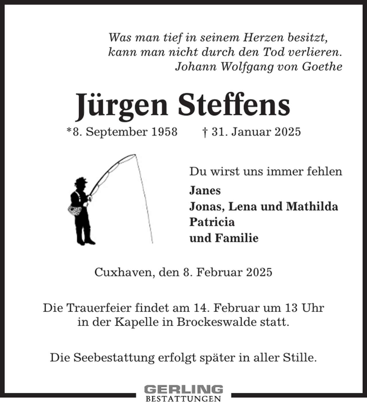 <p>Was man tief in seinem Herzen besitzt,<br />kann man nicht durch den Tod verlieren.<br />Johann Wolfgang von Goethe</p><p>Jürgen Steffens</p><p>*8. September 1958</p><p>† 31. Januar 2025</p><p>Du wirst uns immer fehlen<br />Janes<br />Jonas, Lena und Mathilda<br />Patricia<br />und Familie<br />Cuxhaven, den 8. Februar 2025<br />Die Trauerfeier findet am 14. Februar um 13 Uhr<br />in der Kapelle in Brockeswalde statt.<br />Die Seebestattung erfolgt später in aller Stille.</p>