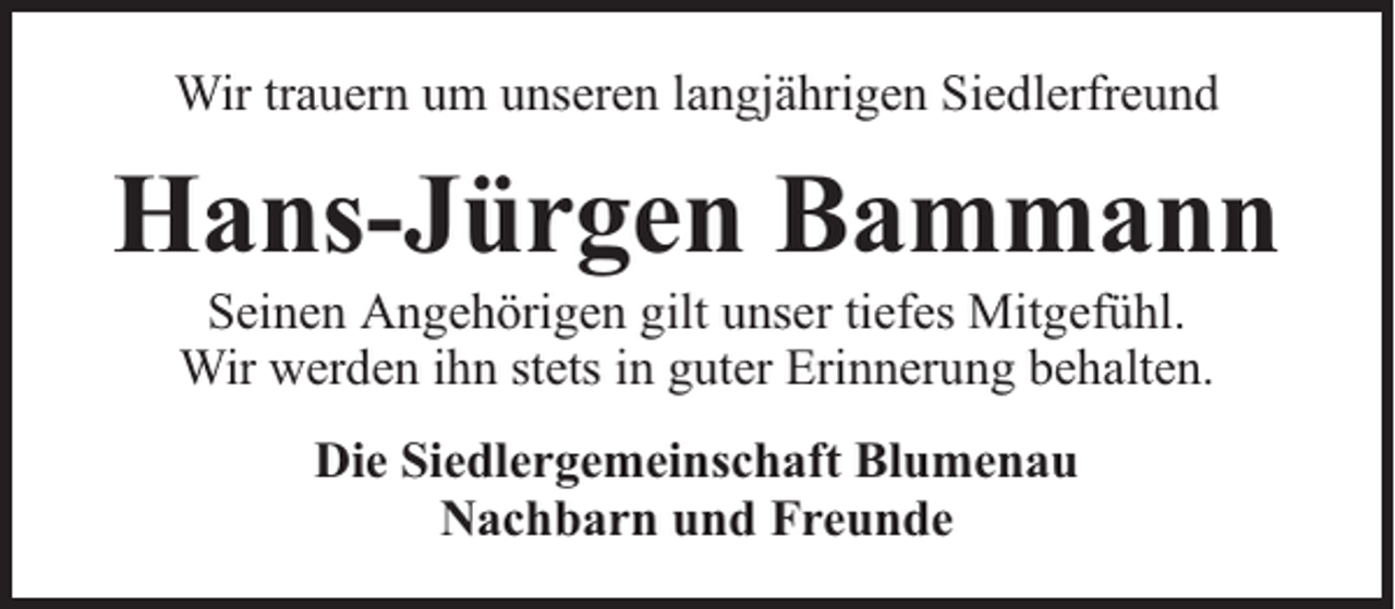 <p>Wir trauern um unseren langjährigen Siedlerfreund</p><p>Hans-Jürgen Bammann<br />Seinen Angehörigen gilt unser tiefes Mitgefühl.<br />Wir werden ihn stets in guter Erinnerung behalten.<br />Die Siedlergemeinschaft Blumenau<br />Nachbarn und Freunde</p>
