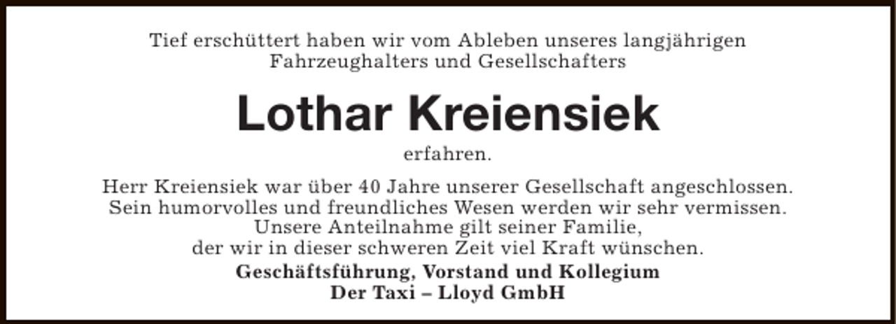 <p>Tief erschüttert haben wir vom Ableben unseres langjährigen<br />Fahrzeughalters und Gesellschafters</p><p>Lothar Kreiensiek<br />erfahren.</p><p>Herr Kreiensiek war über 40 Jahre unserer Gesellschaft angeschlossen.<br />Sein humorvolles und freundliches Wesen werden wir sehr vermissen.<br />Unsere Anteilnahme gilt seiner Familie,<br />der wir in dieser schweren Zeit viel Kraft wünschen.<br />Geschäftsführung, Vorstand und Kollegium<br />Der Taxi – Lloyd GmbH</p>