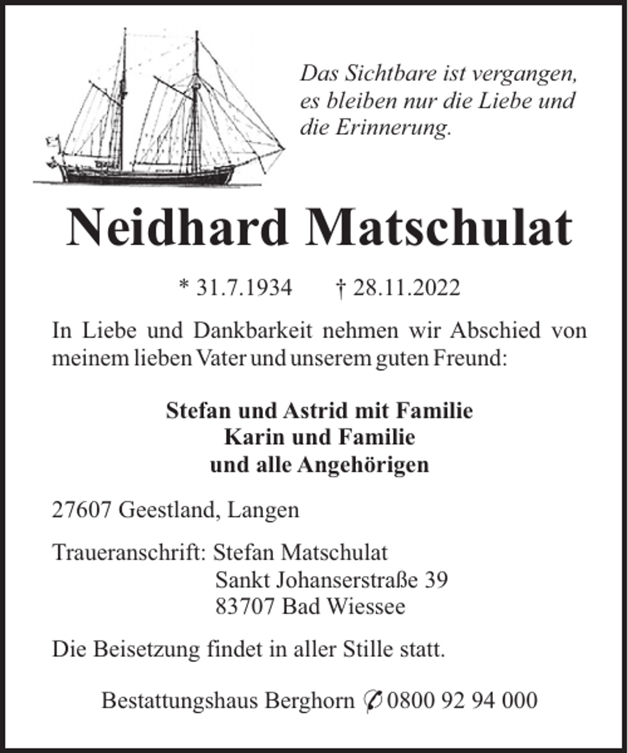 <p>Das Sichtbare ist vergangen,<br />es bleiben nur die Liebe und<br />die Erinnerung.</p><p>Neidhard Matschulat<br />* 31.7.1934</p><p>† 28.11.2022</p><p>In Liebe und Dankbarkeit nehmen wir Abschied von<br />meinem lieben Vater und unserem guten Freund:<br />Stefan und Astrid mit Familie<br />Karin und Familie<br />und alle Angehörigen<br />27607 Geestland, Langen<br />Traueranschrift: Stefan Matschulat<br />Sankt Johanserstraße 39<br />83707 Bad Wiessee<br />Die Beisetzung findet in aller Stille statt.<br />Bestattungshaus Berghorn * 0800 92 94 000</p>
