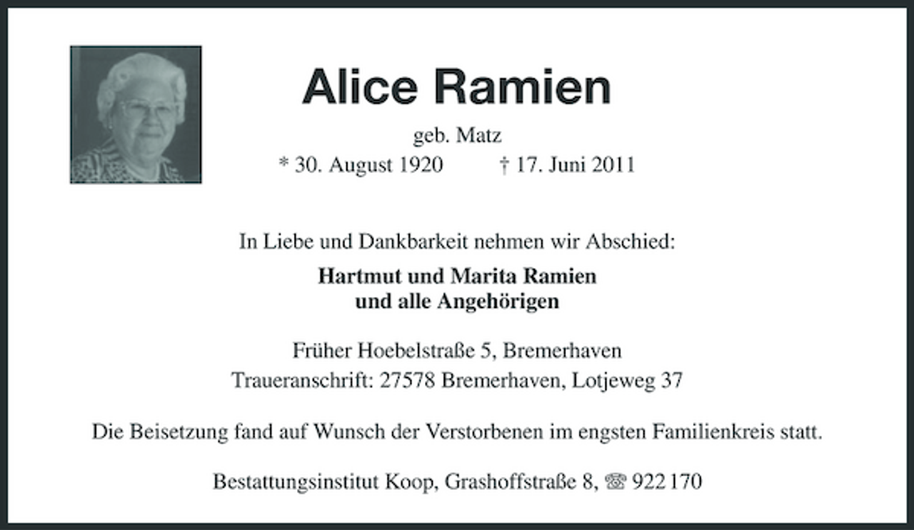 <p>Alice Ramien<br />geb. Matz * 30. August 1920 † 17. Juni 2011 In Liebe und Dankbarkeit nehmen wir Abschied: Hartmut und Marita Ramien und alle Angehörigen Früher Hoebelstraße 5, Bremerhaven Traueranschrift: 27578 Bremerhaven, Lotjeweg 37 Die Beisetzung fand auf Wunsch der Verstorbenen im engsten Familienkreis statt. Bestattungsinstitut Koop, Grashoffstraße 8, 922 170</p>