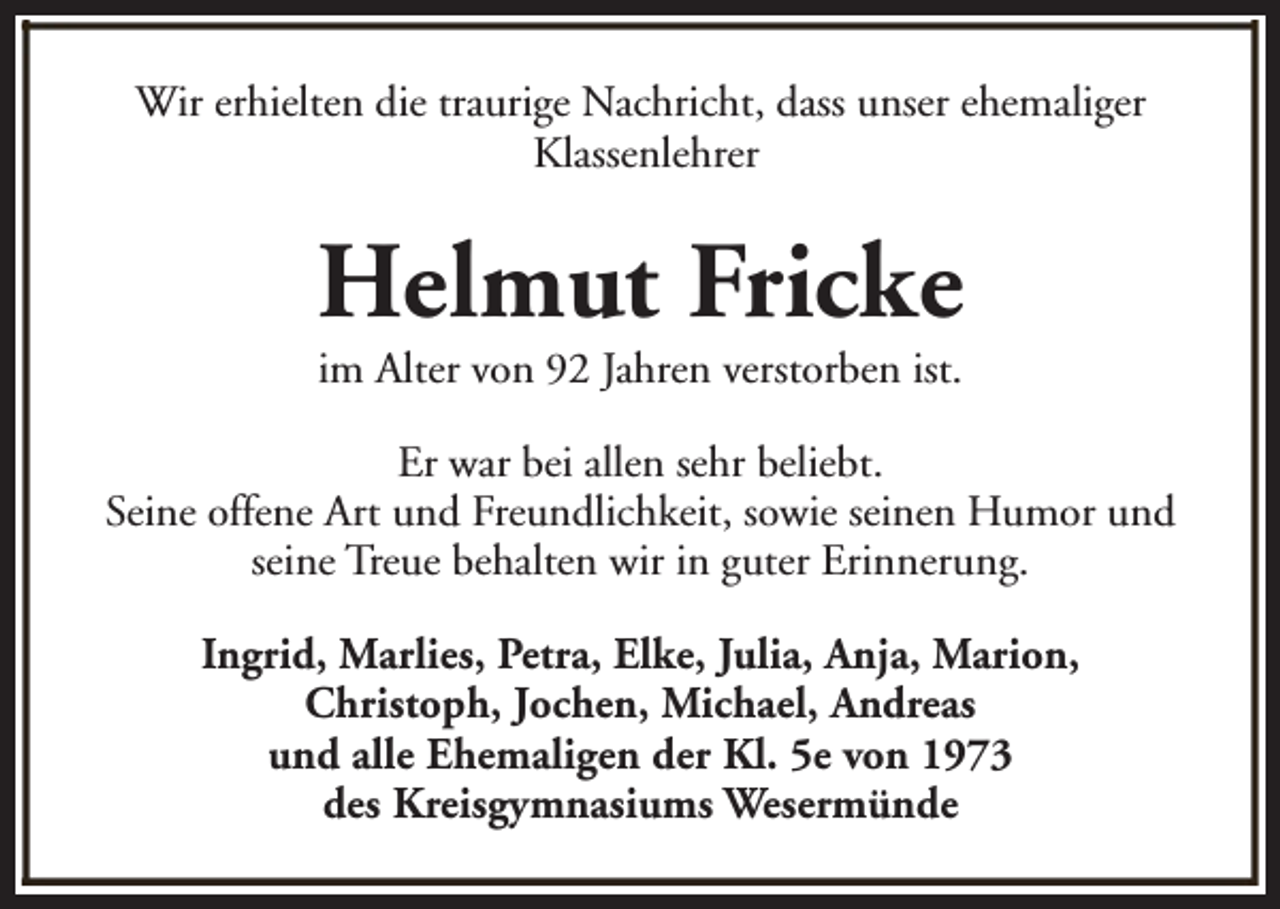 <p>Wir erhielten die traurige Nachricht, dass unser ehemaliger<br />Klassenlehrer</p><p>Helmut Fricke<br />im Alter von 92 Jahren verstorben ist.</p><p>Er war bei allen sehr beliebt.<br />Seine offene Art und Freundlichkeit, sowie seinen Humor und<br />seine Treue behalten wir in guter Erinnerung.<br />Ingrid, Marlies, Petra, Elke, Julia, Anja, Marion,<br />Christoph, Jochen, Michael, Andreas<br />und alle Ehemaligen der Kl. 5e von 1973<br />des Kreisgymnasiums Wesermünde</p>