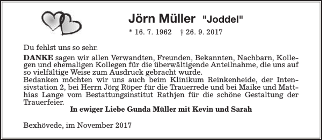 <p>Jörn Müller<br />* 16. 7. 1962</p>
<p>"Joddel"</p>
<p>† 26. 9. 2017</p>
<p>Du fehlst uns so sehr.<br />DANKE sagen wir allen Verwandten, Freunden, Bekannten, Nachbarn, Kollegen und ehemaligen Kollegen für die überwältigende Anteilnahme, die uns auf<br />so vielfältige Weise zum Ausdruck gebracht wurde.<br />Bedanken möchten wir uns auch beim Klinikum Reinkenheide, der Intensivstation 2, bei Herrn Jörg Röper für die Trauerrede und bei Maike und Matthias Lange vom Bestattungsinstitut Rathjen für die schöne Gestaltung der<br />Trauerfeier.<br />In ewiger Liebe Gunda Müller mit Kevin und Sarah<br />Bexhövede, im November 2017</p>