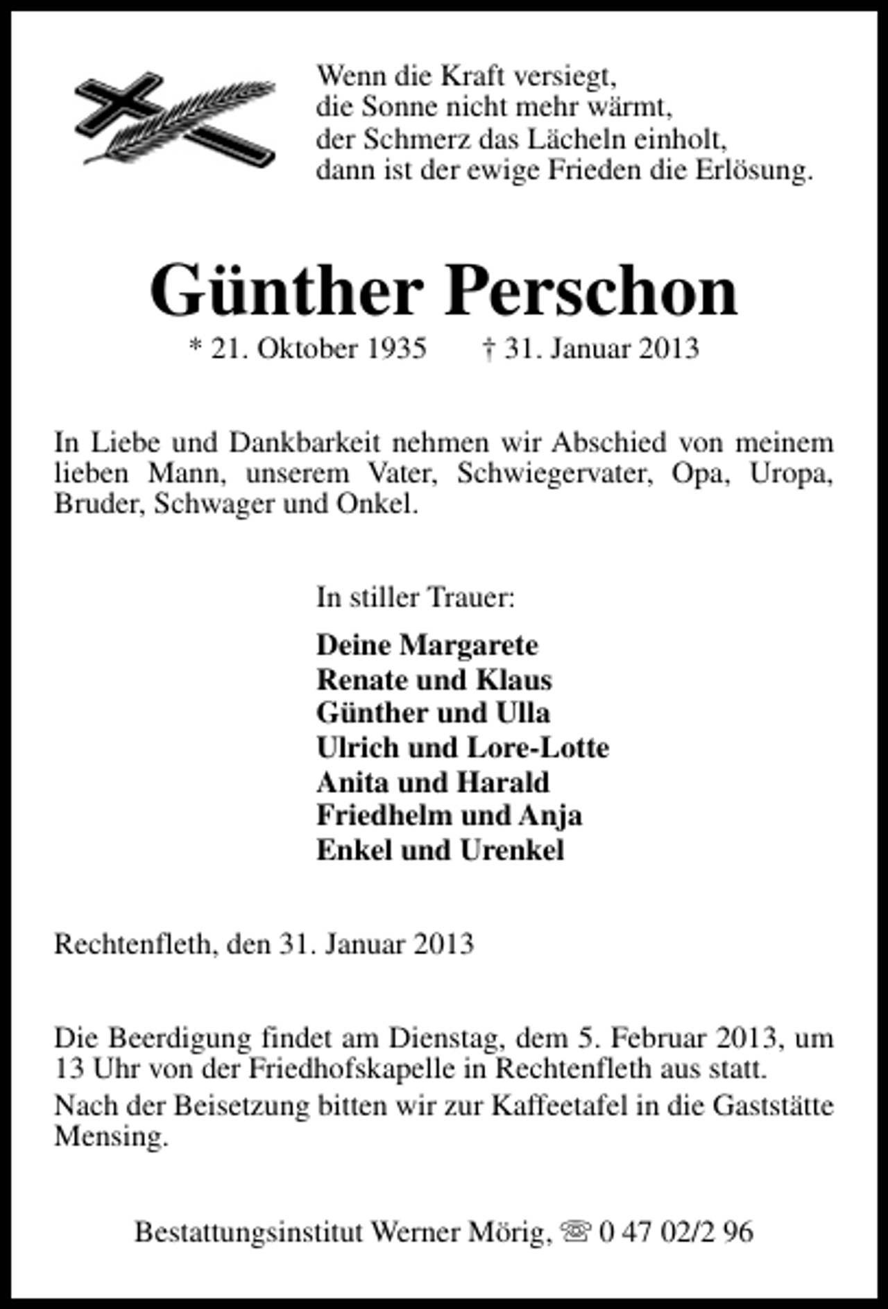 <p>Wenn die Kraft versiegt,<br />die Sonne nicht mehr wärmt,<br />der Schmerz das Lächeln einholt,<br />dann ist der ewige Frieden die Erlösung.</p><p>Günther Perschon<br />* 21. Oktober 1935</p><p>† 31. Januar 2013</p><p>In Liebe und Dankbarkeit nehmen wir Abschied von meinem<br />lieben Mann, unserem Vater, Schwiegervater, Opa, Uropa,<br />Bruder, Schwager und Onkel.<br />In stiller Trauer:<br />Deine Margarete<br />Renate und Klaus<br />Günther und Ulla<br />Ulrich und Lore-Lotte<br />Anita und Harald<br />Friedhelm und Anja<br />Enkel und Urenkel<br />Rechtenfleth, den 31. Januar 2013<br />Die Beerdigung findet am Dienstag, dem 5. Februar 2013, um<br />13 Uhr von der Friedhofskapelle in Rechtenfleth aus statt.<br />Nach der Beisetzung bitten wir zur Kaffeetafel in die Gaststätte<br />Mensing.<br />Bestattungsinstitut Werner Mörig, s 0 47 02/2 96</p>