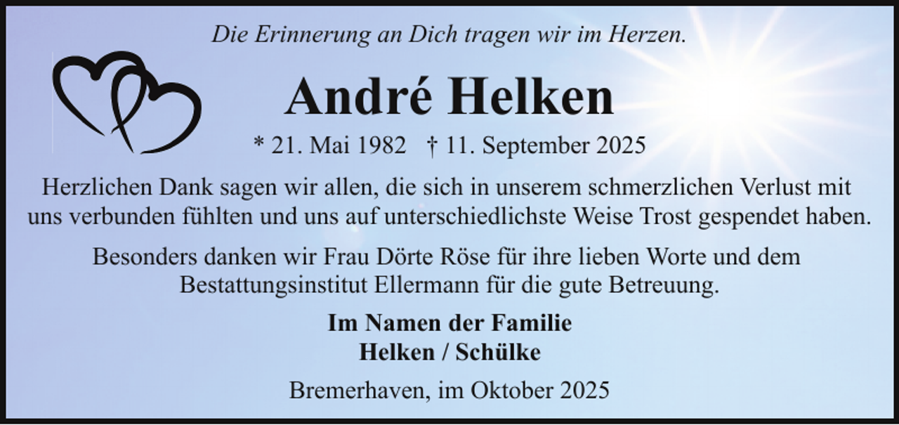 <p>Die Erinnerung an Dich tragen wir im Herzen.</p><p>André Helken</p><p>* 21. Mai 1982 † 11. September 2025<br />Herzlichen Dank sagen wir allen, die sich in unserem schmerzlichen Verlust mit<br />uns verbunden fühlten und uns auf unterschiedlichste Weise Trost gespendet haben.<br />Besonders danken wir Frau Dörte Röse für ihre lieben Worte und dem<br />Bestattungsinstitut Ellermann für die gute Betreuung.<br />Im Namen der Familie<br />Helken / Schülke<br />Bremerhaven, im Oktober 2025</p>