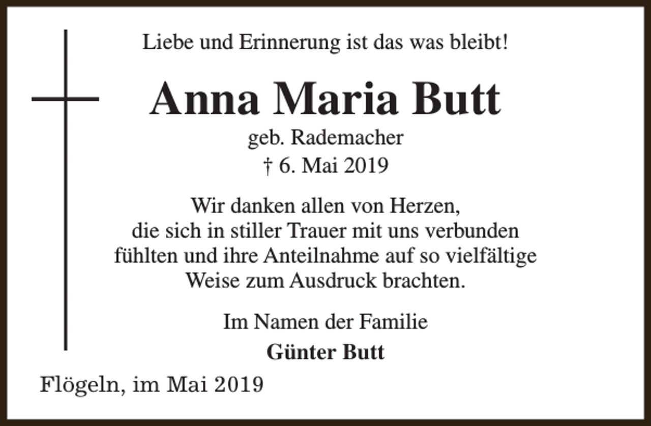 <p>Liebe und Erinnerung ist das was bleibt!</p><p>Anna Maria Butt<br />geb. Rademacher<br />† 6. Mai 2019</p><p>Wir danken allen von Herzen,<br />die sich in stiller Trauer mit uns verbunden<br />fühlten und ihre Anteilnahme auf so vielfältige<br />Weise zum Ausdruck brachten.<br />Im Namen der Familie<br />Günter Butt<br />Flögeln, im Mai 2019</p>