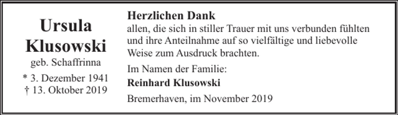 <p>Ursula<br />Klusowski<br />geb. Schaffrinna</p><p>* 3. Dezember 1941<br />† 13. Oktober 2019</p><p>Herzlichen Dank</p><p>allen, die sich in stiller Trauer mit uns verbunden fühlten<br />und ihre Anteilnahme auf so vielfältige und liebevolle<br />Weise zum Ausdruck brachten.<br />Im Namen der Familie:<br />Reinhard Klusowski<br />Bremerhaven, im November 2019</p>