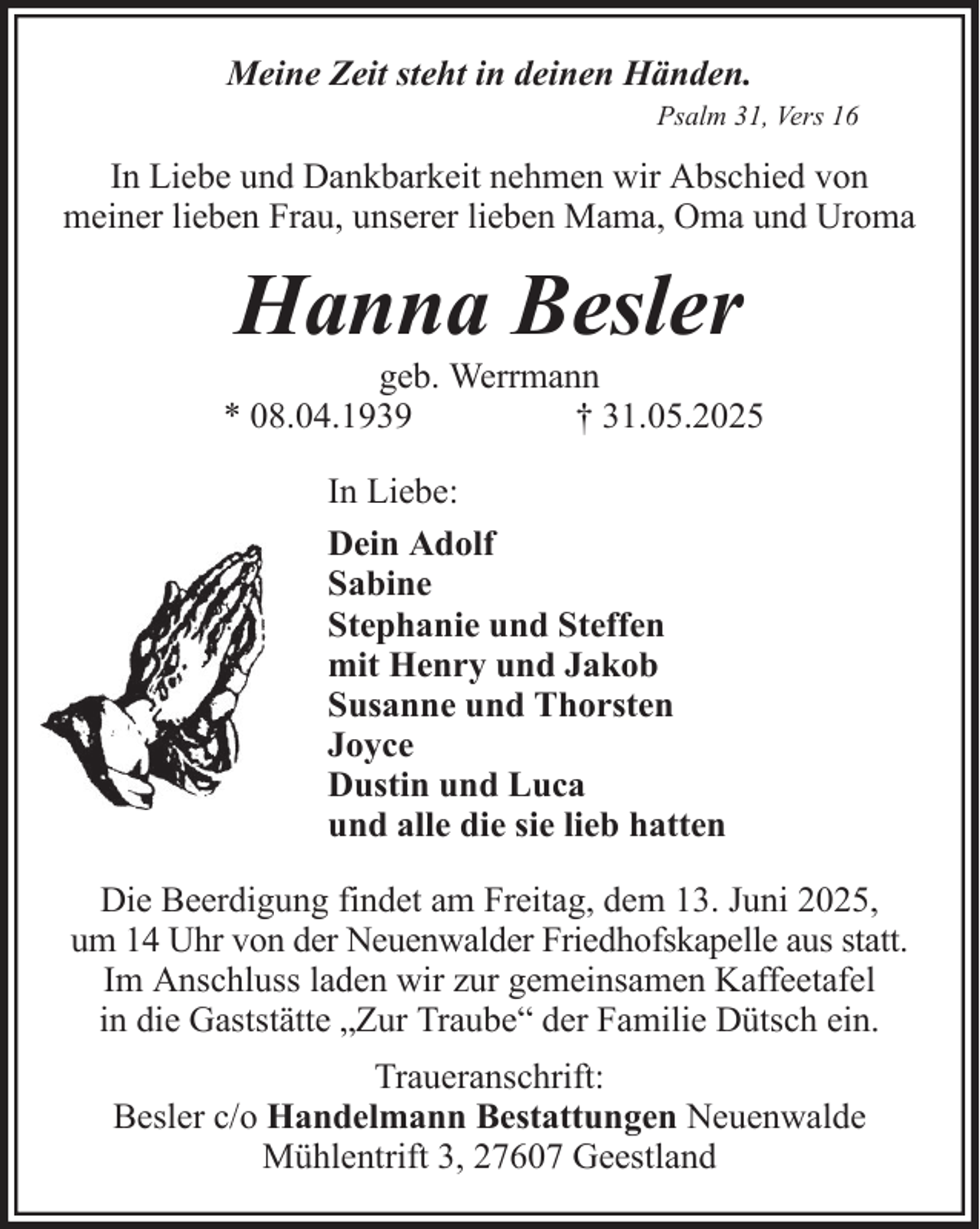 <p>Meine Zeit steht in deinen Händen.<br />Psalm 31, Vers 16</p><p>In Liebe und Dankbarkeit nehmen wir Abschied von<br />meiner lieben Frau, unserer lieben Mama, Oma und Uroma</p><p>Hanna Besler<br />geb. Werrmann<br />* 08.04.1939<br />† 31.05.2025<br />In Liebe:<br />Dein Adolf<br />Sabine<br />Stephanie und Steffen<br />mit Henry und Jakob<br />Susanne und Thorsten<br />Joyce<br />Dustin und Luca<br />und alle die sie lieb hatten<br />Die Beerdigung findet am Freitag, dem 13. Juni 2025,<br />um 14 Uhr von der Neuenwalder Friedhofskapelle aus statt.<br />Im Anschluss laden wir zur gemeinsamen Kaffeetafel<br />in die Gaststätte „Zur Traube“ der Familie Dütsch ein.<br />Traueranschrift:<br />Besler c/o Handelmann Bestattungen Neuenwalde<br />Mühlentrift 3, 27607 Geestland</p>