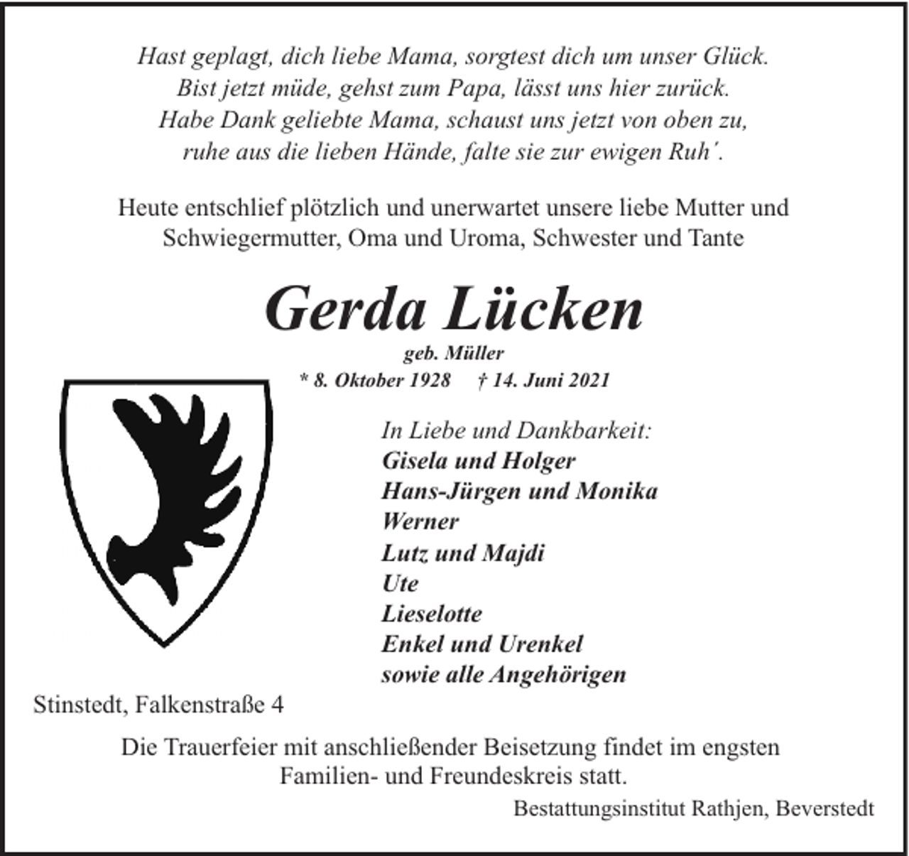 <p>Hast geplagt, dich liebe Mama, sorgtest dich um unser Glück.<br />Bist jetzt müde, gehst zum Papa, lässt uns hier zurück.<br />Habe Dank geliebte Mama, schaust uns jetzt von oben zu,<br />ruhe aus die lieben Hände, falte sie zur ewigen Ruh´.<br />Heute entschlief plötzlich und unerwartet unsere liebe Mutter und<br />Schwiegermutter, Oma und Uroma, Schwester und Tante</p><p>Gerda Lücken<br />geb. Müller<br />* 8. Oktober 1928 † 14. Juni 2021</p><p>Stinstedt, Falkenstraße 4</p><p>In Liebe und Dankbarkeit:<br />Gisela und Holger<br />Hans-Jürgen und Monika<br />Werner<br />Lutz und Majdi<br />Ute<br />Lieselotte<br />Enkel und Urenkel<br />sowie alle Angehörigen</p><p>Die Trauerfeier mit anschließender Beisetzung findet im engsten<br />Familien- und Freundeskreis statt.<br />Bestattungsinstitut Rathjen, Beverstedt</p>