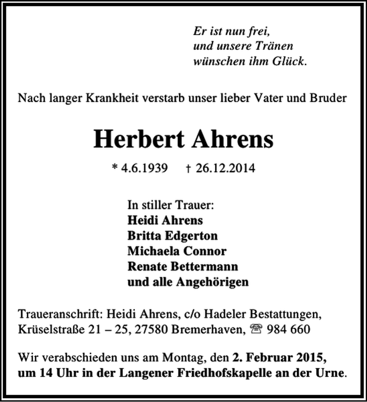 <p>Er ist nun frei,<br />und unsere Tränen<br />wünschen ihm Glück.<br />Nach langer Krankheit verstarb unser lieber Vater und Bruder</p><p>Herbert Ahrens<br />* 4.6.1939</p><p>† 26.12.2014</p><p>In stiller Trauer:<br />Heidi Ahrens<br />Britta Edgerton<br />Michaela Connor<br />Renate Bettermann<br />und alle Angehörigen<br />Traueranschrift: Heidi Ahrens, c/o Hadeler Bestattungen,<br />Krüselstraße 21 – 25, 27580 Bremerhaven, ℡ 984 660<br />Wir verabschieden uns am Montag, den 2. Februar 2015,<br />um 14 Uhr in der Langener Friedhofskapelle an der Urne.</p>
