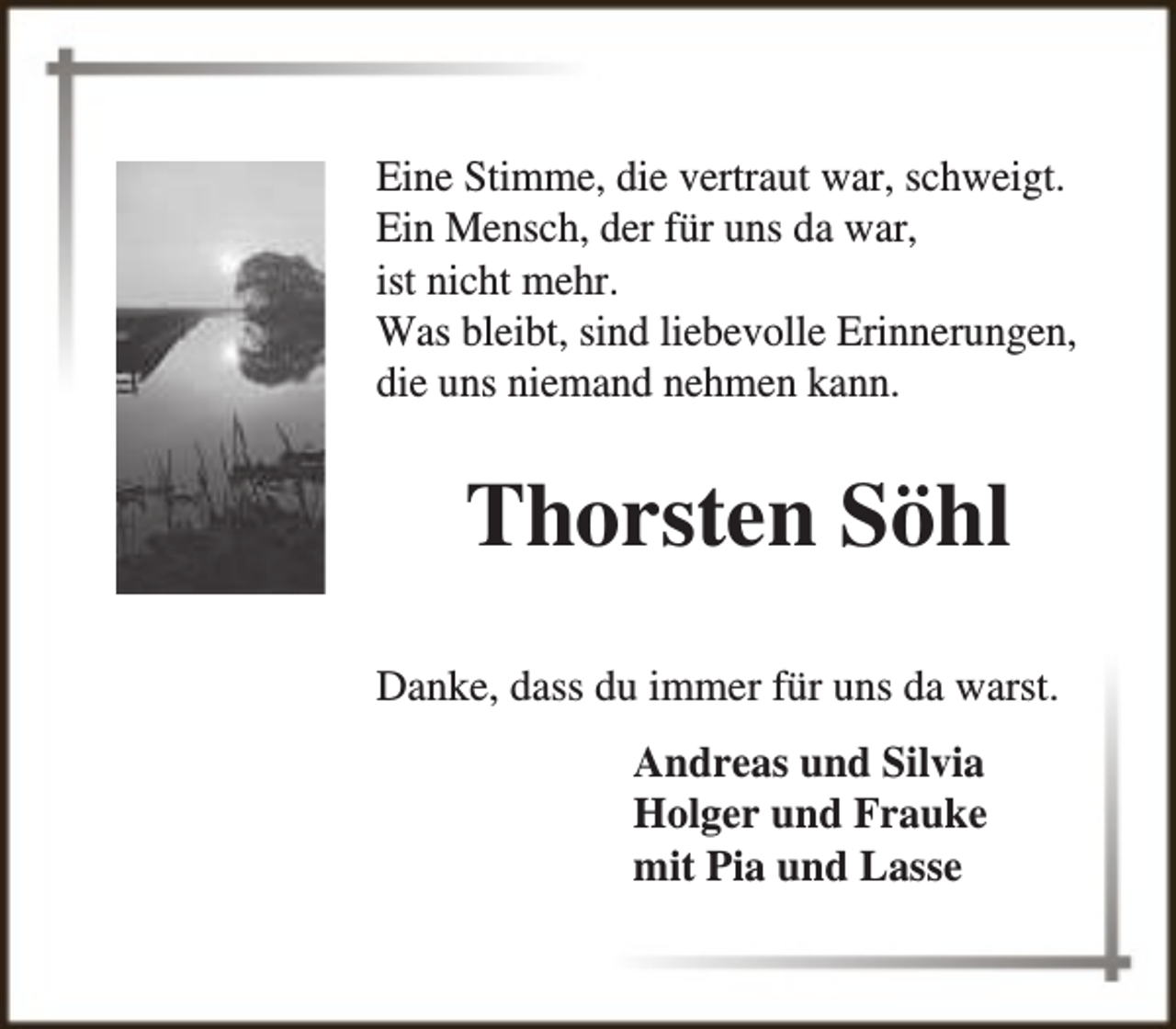 <p>Eine Stimme, die vertraut war, schweigt.<br />Ein Mensch, der für uns da war,<br />ist nicht mehr.<br />Was bleibt, sind liebevolle Erinnerungen,<br />die uns niemand nehmen kann.</p><p>Thorsten Söhl<br />Danke, dass du immer für uns da warst.<br />Andreas und Silvia<br />Holger und Frauke<br />mit Pia und Lasse</p>