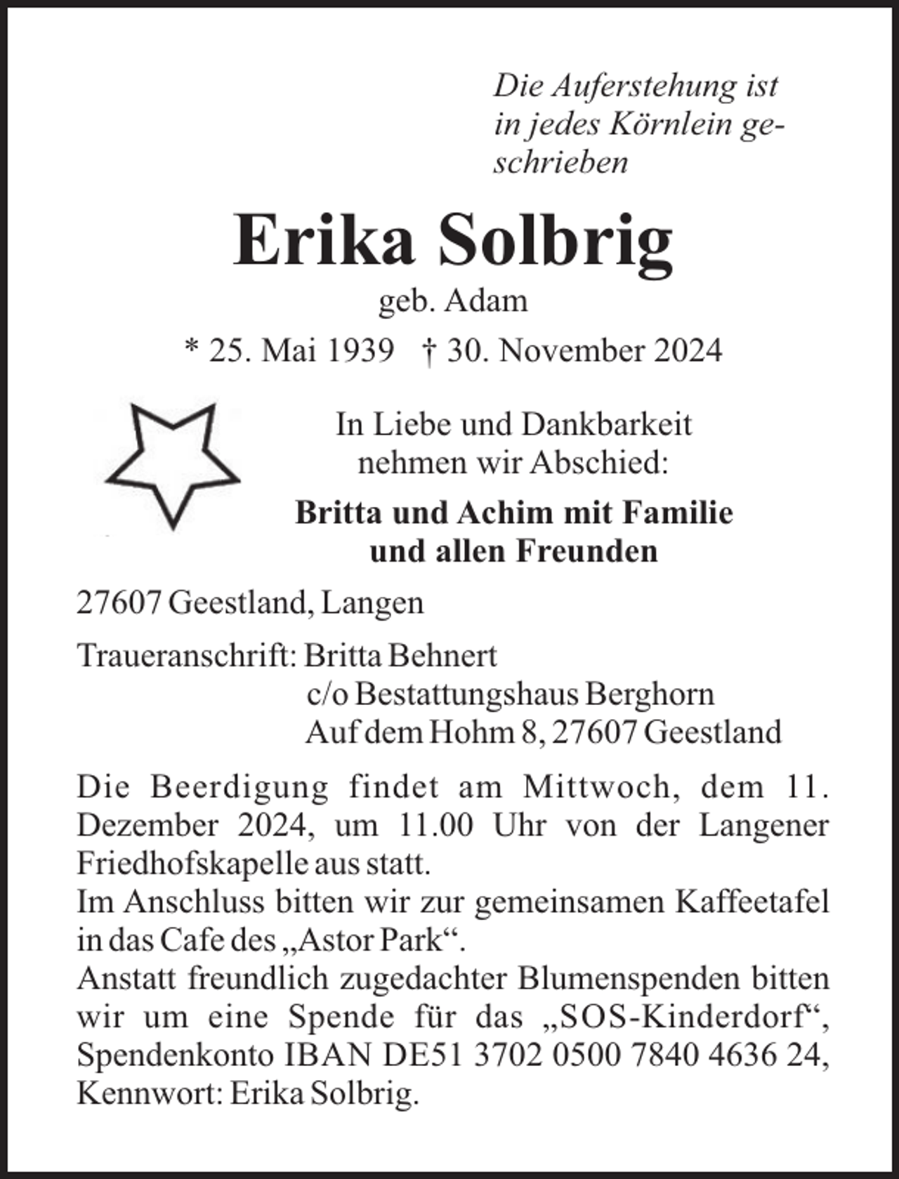<p>Die Auferstehung ist<br />in jedes Körnlein geschrieben</p><p>Erika Solbrig<br />geb. Adam<br />* 25. Mai 1939 † 30. November 2024<br />In Liebe und Dankbarkeit<br />nehmen wir Abschied:<br />Britta und Achim mit Familie<br />und allen Freunden<br />27607 Geestland, Langen<br />Traueranschrift: Britta Behnert<br />c/o Bestattungshaus Berghorn<br />Auf dem Hohm 8, 27607 Geestland<br />Die Beerdigung findet am Mittwoch, dem 11.<br />Dezember 2024, um 11.00 Uhr von der Langener<br />Friedhofskapelle aus statt.<br />Im Anschluss bitten wir zur gemeinsamen Kaffeetafel<br />in das Cafe des „Astor Park“.<br />Anstatt freundlich zugedachter Blumenspenden bitten<br />wir um eine Spende für das „SOS-Kinderdorf“,<br />Spendenkonto IBAN DE51 3702 0500 7840 4636 24,<br />Kennwort: Erika Solbrig.</p>