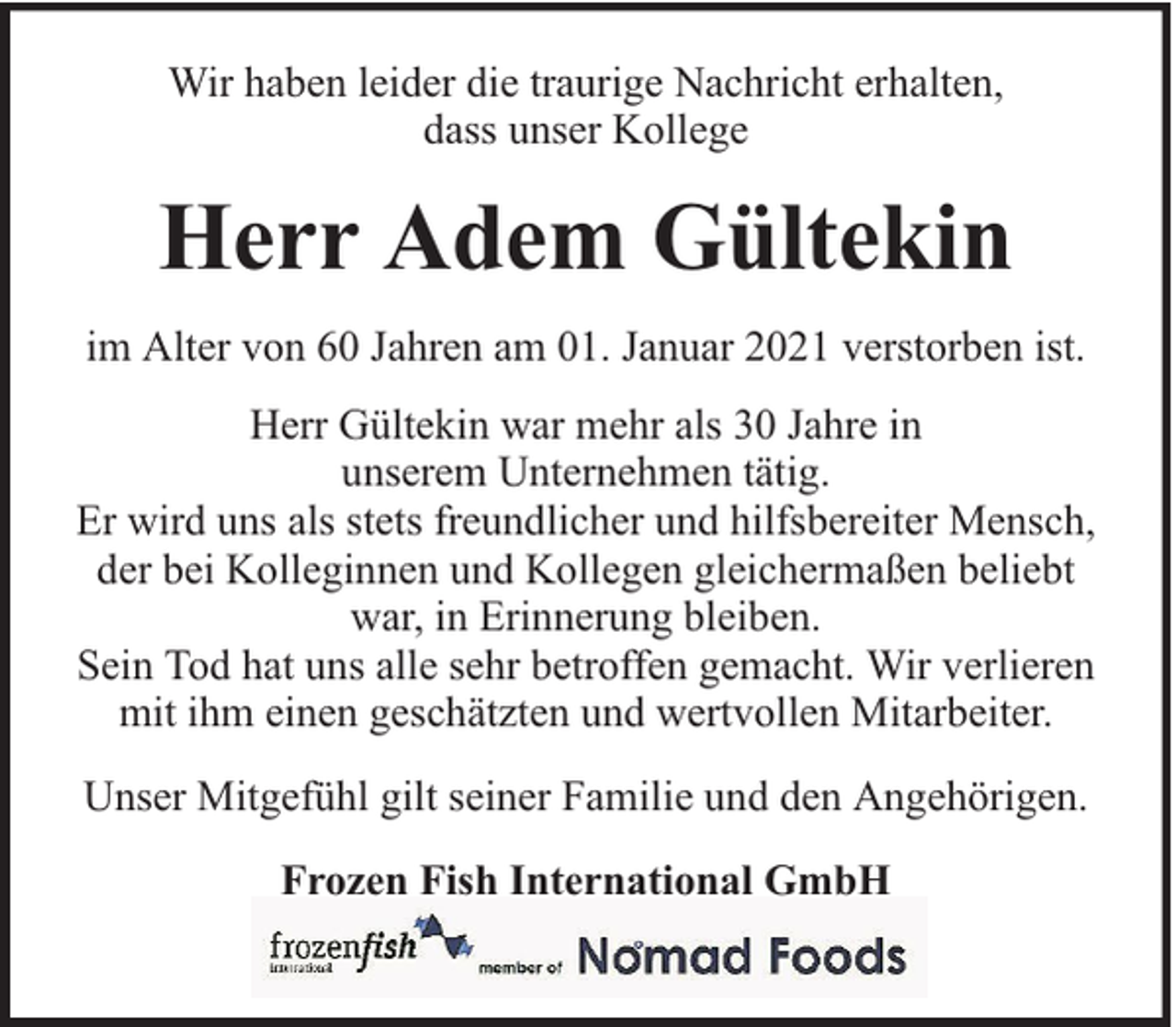 <p>Wir haben leider die traurige Nachricht erhalten,<br />dass unser Kollege</p><p>Herr Adem Gültekin<br />im Alter von 60 Jahren am 01. Januar 2021 verstorben ist.<br />Herr Gültekin war mehr als 30 Jahre in<br />unserem Unternehmen tätig.<br />Er wird uns als stets freundlicher und hilfsbereiter Mensch,<br />der bei Kolleginnen und Kollegen gleichermaßen beliebt<br />war, in Erinnerung bleiben.<br />Sein Tod hat uns alle sehr betroffen gemacht. Wir verlieren<br />mit ihm einen geschätzten und wertvollen Mitarbeiter.<br />Unser Mitgefühl gilt seiner Familie und den Angehörigen.<br />Frozen Fish International GmbH</p>