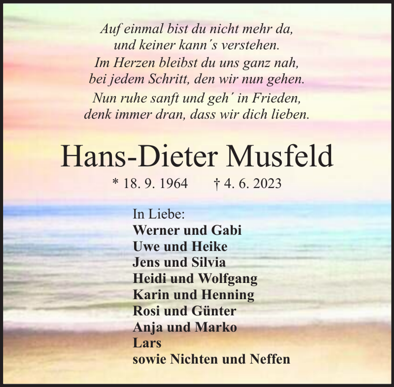 <p>Auf einmal bist du nicht mehr da,<br />und keiner kann´s verstehen.<br />Im Herzen bleibst du uns ganz nah,<br />bei jedem Schritt, den wir nun gehen.<br />Nun ruhe sanft und geh´ in Frieden,<br />denk immer dran, dass wir dich lieben.</p><p>Hans-Dieter Musfeld<br />* 18. 9. 1964</p><p>† 4. 6. 2023</p><p>In Liebe:<br />Werner und Gabi<br />Uwe und Heike<br />Jens und Silvia<br />Heidi und Wolfgang<br />Karin und Henning<br />Rosi und Günter<br />Anja und Marko<br />Lars<br />sowie Nichten und Neffen</p>