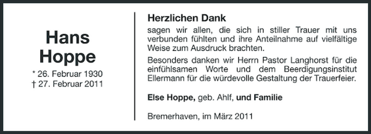 <p>Herzlichen Dank</p><p>Hans Hoppe<br />* 26. Februar 1930 † 27. Februar 2011</p><p>sagen wir allen, die sich in stiller Trauer mit uns verbunden fühlten und ihre Anteilnahme auf vielfältige Weise zum Ausdruck brachten. Besonders danken wir Herrn Pastor Langhorst für die einfühlsamen Worte und dem Beerdigungsinstitut Ellermann für die würdevolle Gestaltung der Trauerfeier. Else Hoppe, geb. Ahlf, und Familie Bremerhaven, im März 2011</p>