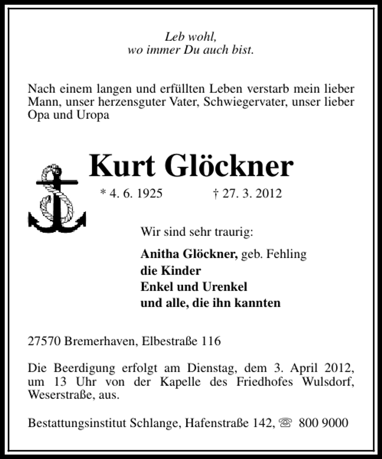 <p>Leb wohl,<br />wo immer Du auch bist.<br />Nach einem langen und erfüllten Leben verstarb mein lieber<br />Mann, unser herzensguter Vater, Schwiegervater, unser lieber<br />Opa und Uropa</p><p>Kurt Glöckner<br />* 4. 6. 1925</p><p>† 27. 3. 2012</p><p>Wir sind sehr traurig:<br />Anitha Glöckner, geb. Fehling<br />die Kinder<br />Enkel und Urenkel<br />und alle, die ihn kannten<br />27570 Bremerhaven, Elbestraße 116<br />Die Beerdigung erfolgt am Dienstag, dem 3. April 2012,<br />um 13 Uhr von der Kapelle des Friedhofes Wulsdorf,<br />Weserstraße, aus.<br />Bestattungsinstitut Schlange, Hafenstraße 142, s 800 9000</p>