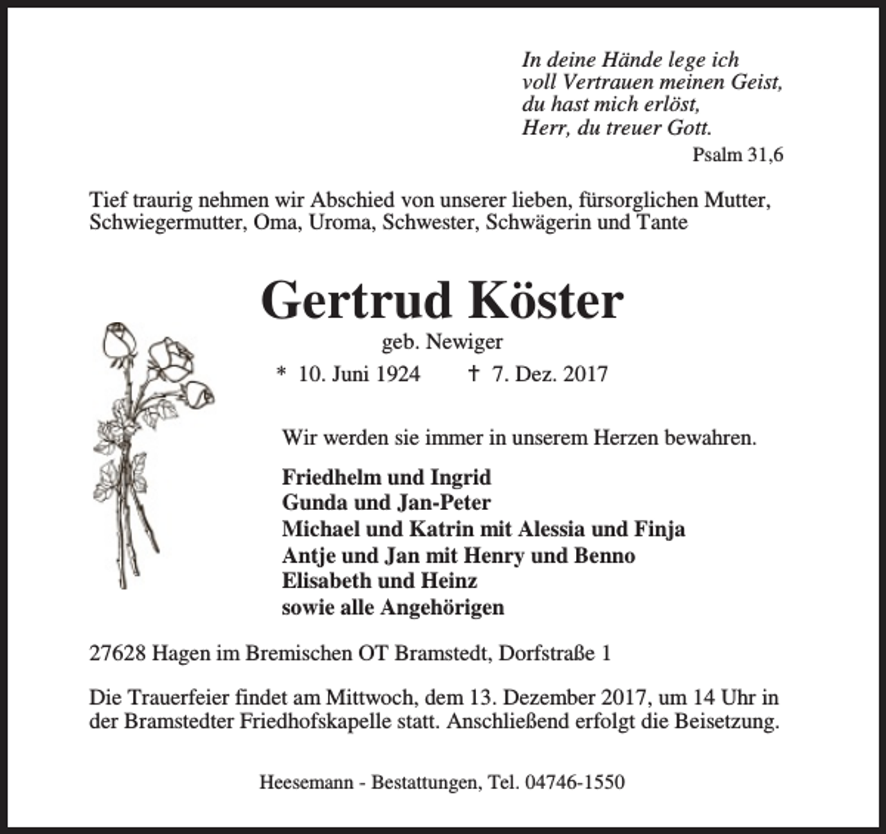 <p>In deine Hände lege ich<br />voll Vertrauen meinen Geist,<br />du hast mich erlöst,<br />Herr, du treuer Gott.<br />Psalm 31,6</p><p>Tief traurig nehmen wir Abschied von unserer lieben, fürsorglichen Mutter,<br />Schwiegermutter, Oma, Uroma, Schwester, Schwägerin und Tante</p><p>Gertrud Köster<br />geb. Newiger<br />* 10. Juni 1924<br />B 7. Dez. 2017</p><p>Wir werden sie immer in unserem Herzen bewahren.<br />Friedhelm und Ingrid<br />Gunda und Jan-Peter<br />Michael und Katrin mit Alessia und Finja<br />Antje und Jan mit Henry und Benno<br />Elisabeth und Heinz<br />sowie alle Angehörigen<br />27628 Hagen im Bremischen OT Bramstedt, Dorfstraße 1<br />Die Trauerfeier findet am Mittwoch, dem 13. Dezember 2017, um 14 Uhr in<br />der Bramstedter Friedhofskapelle statt. Anschließend erfolgt die Beisetzung.<br />Heesemann - Bestattungen, Tel. 04746-1550</p>