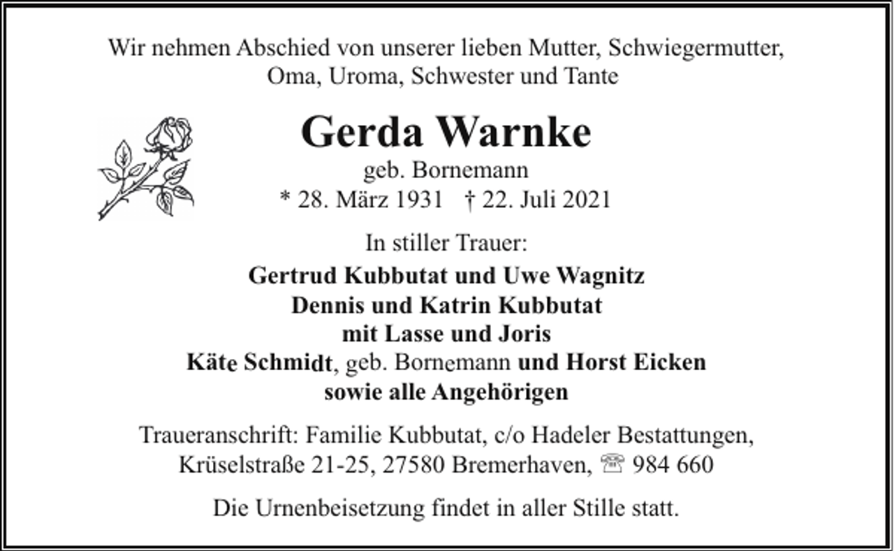 <p>Wir nehmen Abschied von unserer lieben Mutter, Schwiegermutter,<br />Oma, Uroma, Schwester und Tante</p><p>Gerda Warnke</p><p>geb. Bornemann<br />* 28. März 1931 † 22. Juli 2021<br />In stiller Trauer:<br />Gertrud Kubbutat und Uwe Wagnitz<br />Dennis und Katrin Kubbutat<br />mit Lasse und Joris<br />Käte Schmidt, geb. Bornemann und Horst Eicken<br />sowie alle Angehörigen<br />Traueranschrift: Familie Kubbutat, c/o Hadeler Bestattungen,<br />Krüselstraße 21-25, 27580 Bremerhaven, ' 984 660<br />Die Urnenbeisetzung findet in aller Stille statt.</p>