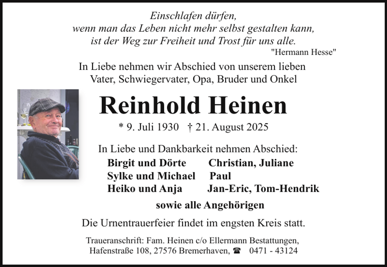 <p>Einschlafen dürfen,<br />wenn man das Leben nicht mehr selbst gestalten kann,<br />ist der Weg zur Freiheit und Trost für uns alle.</p><p>"Hermann Hesse"</p><p>In Liebe nehmen wir Abschied von unserem lieben<br />Vater, Schwiegervater, Opa, Bruder und Onkel</p><p>Reinhold Heinen<br />* 9. Juli 1930 † 21. August 2025</p><p>In Liebe und Dankbarkeit nehmen Abschied:<br />Birgit und Dörte<br />Christian, Juliane<br />Sylke und Michael Paul<br />Heiko und Anja<br />Jan-Eric, Tom-Hendrik<br />sowie alle Angehörigen<br />Die Urnentrauerfeier findet im engsten Kreis statt.<br />Traueranschrift: Fam. Heinen c/o Ellermann Bestattungen,<br />Hafenstraße 108, 27576 Bremerhaven, ( 0471 - 43124</p>