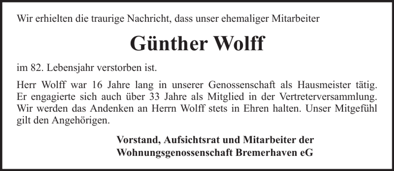 <p>Wir erhielten die traurige Nachricht, dass unser ehemaliger Mitarbeiter</p><p>Günther Wolff<br />im 82. Lebensjahr verstorben ist.<br />Herr Wolff war 16 Jahre lang in unserer Genossenschaft als Hausmeister tätig.<br />Er engagierte sich auch über 33 Jahre als Mitglied in der Vertreterversammlung.<br />Wir werden das Andenken an Herrn Wolff stets in Ehren halten. Unser Mitgefühl<br />gilt den Angehörigen.<br />Vorstand, Aufsichtsrat und Mitarbeiter der<br />Wohnungsgenossenschaft Bremerhaven eG</p>