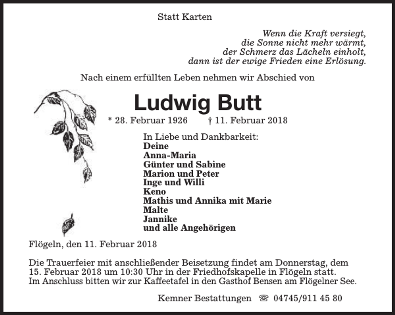 <p>Statt Karten<br />Wenn die Kraft versiegt,<br />die Sonne nicht mehr wärmt,<br />der Schmerz das Lächeln einholt,<br />dann ist der ewige Frieden eine Erlösung.<br />Nach einem erfüllten Leben nehmen wir Abschied von</p><p>Ludwig Butt</p><p>* 28. Februar 1926</p><p>† 11. Februar 2018</p><p>In Liebe und Dankbarkeit:<br />Deine<br />Anna-Maria<br />Günter und Sabine<br />Marion und Peter<br />Inge und Willi<br />Keno<br />Mathis und Annika mit Marie<br />Malte<br />Jannike<br />und alle Angehörigen<br />Flögeln, den 11. Februar 2018<br />Die Trauerfeier mit anschließender Beisetzung findet am Donnerstag, dem<br />15. Februar 2018 um 10:30 Uhr in der Friedhofskapelle in Flögeln statt.<br />Im Anschluss bitten wir zur Kaffeetafel in den Gasthof Bensen am Flögelner See.<br />Kemner Bestattungen s 04745/911 45 80</p>