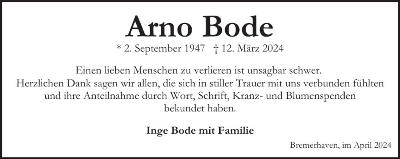 <p>Arno Bode</p><p>* 2. September 1947 † 12. März 2024<br />Einen lieben Menschen zu verlieren ist unsagbar schwer.<br />Herzlichen Dank sagen wir allen, die sich in stiller Trauer mit uns verbunden fühlten<br />und ihre Anteilnahme durch Wort, Schrift, Kranz- und Blumenspenden<br />bekundet haben.<br />Inge Bode mit Familie<br />Bremerhaven, im April 2024</p>